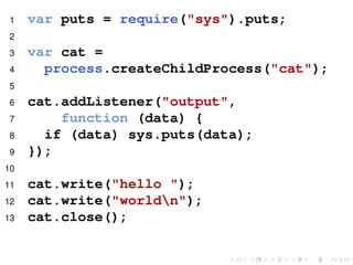 1 var puts = require("sys").puts;
2
3 var cat =
4 process.createChildProcess("cat");
5
6 cat.addListener("output",
7 function (data) {
8 if (data) sys.puts(data);
9 });
10
11 cat.write("hello ");
12 cat.write("worldn");
13 cat.close();
 