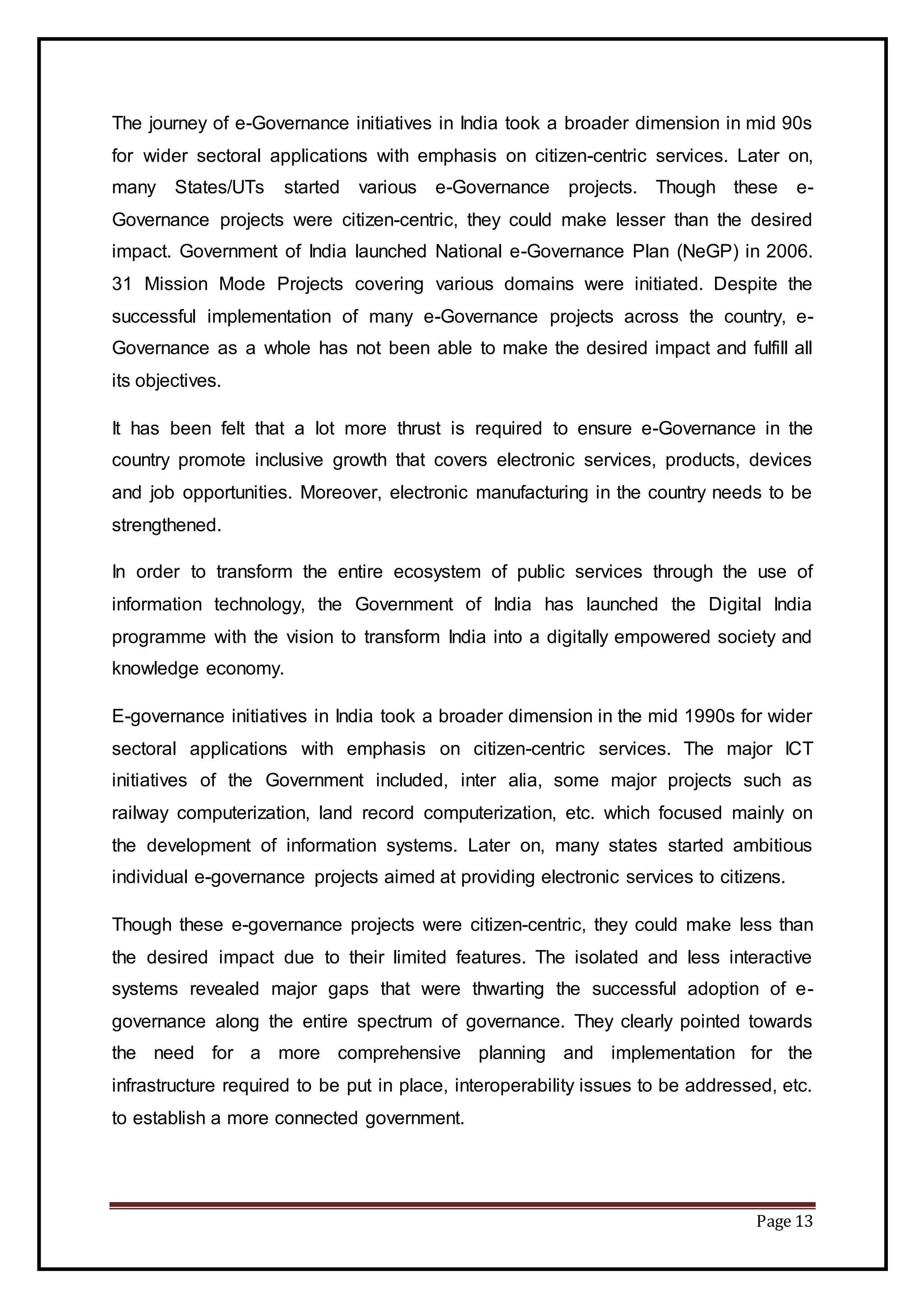 Page 13
The journey of e-Governance initiatives in India took a broader dimension in mid 90s
for wider sectoral applications with emphasis on citizen-centric services. Later on,
many States/UTs started various e-Governance projects. Though these e-
Governance projects were citizen-centric, they could make lesser than the desired
impact. Government of India launched National e-Governance Plan (NeGP) in 2006.
31 Mission Mode Projects covering various domains were initiated. Despite the
successful implementation of many e-Governance projects across the country, e-
Governance as a whole has not been able to make the desired impact and fulfill all
its objectives.
It has been felt that a lot more thrust is required to ensure e-Governance in the
country promote inclusive growth that covers electronic services, products, devices
and job opportunities. Moreover, electronic manufacturing in the country needs to be
strengthened.
In order to transform the entire ecosystem of public services through the use of
information technology, the Government of India has launched the Digital India
programme with the vision to transform India into a digitally empowered society and
knowledge economy.
E-governance initiatives in India took a broader dimension in the mid 1990s for wider
sectoral applications with emphasis on citizen-centric services. The major ICT
initiatives of the Government included, inter alia, some major projects such as
railway computerization, land record computerization, etc. which focused mainly on
the development of information systems. Later on, many states started ambitious
individual e-governance projects aimed at providing electronic services to citizens.
Though these e-governance projects were citizen-centric, they could make less than
the desired impact due to their limited features. The isolated and less interactive
systems revealed major gaps that were thwarting the successful adoption of e-
governance along the entire spectrum of governance. They clearly pointed towards
the need for a more comprehensive planning and implementation for the
infrastructure required to be put in place, interoperability issues to be addressed, etc.
to establish a more connected government.
 