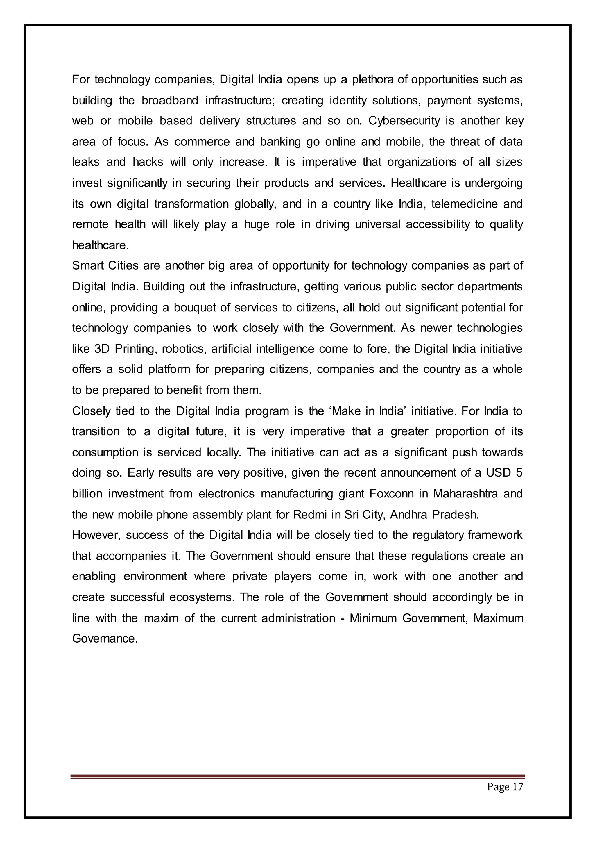 Page 17
For technology companies, Digital India opens up a plethora of opportunities such as
building the broadband infrastructure; creating identity solutions, payment systems,
web or mobile based delivery structures and so on. Cybersecurity is another key
area of focus. As commerce and banking go online and mobile, the threat of data
leaks and hacks will only increase. It is imperative that organizations of all sizes
invest significantly in securing their products and services. Healthcare is undergoing
its own digital transformation globally, and in a country like India, telemedicine and
remote health will likely play a huge role in driving universal accessibility to quality
healthcare.
Smart Cities are another big area of opportunity for technology companies as part of
Digital India. Building out the infrastructure, getting various public sector departments
online, providing a bouquet of services to citizens, all hold out significant potential for
technology companies to work closely with the Government. As newer technologies
like 3D Printing, robotics, artificial intelligence come to fore, the Digital India initiative
offers a solid platform for preparing citizens, companies and the country as a whole
to be prepared to benefit from them.
Closely tied to the Digital India program is the ‘Make in India’ initiative. For India to
transition to a digital future, it is very imperative that a greater proportion of its
consumption is serviced locally. The initiative can act as a significant push towards
doing so. Early results are very positive, given the recent announcement of a USD 5
billion investment from electronics manufacturing giant Foxconn in Maharashtra and
the new mobile phone assembly plant for Redmi in Sri City, Andhra Pradesh.
However, success of the Digital India will be closely tied to the regulatory framework
that accompanies it. The Government should ensure that these regulations create an
enabling environment where private players come in, work with one another and
create successful ecosystems. The role of the Government should accordingly be in
line with the maxim of the current administration - Minimum Government, Maximum
Governance.
 