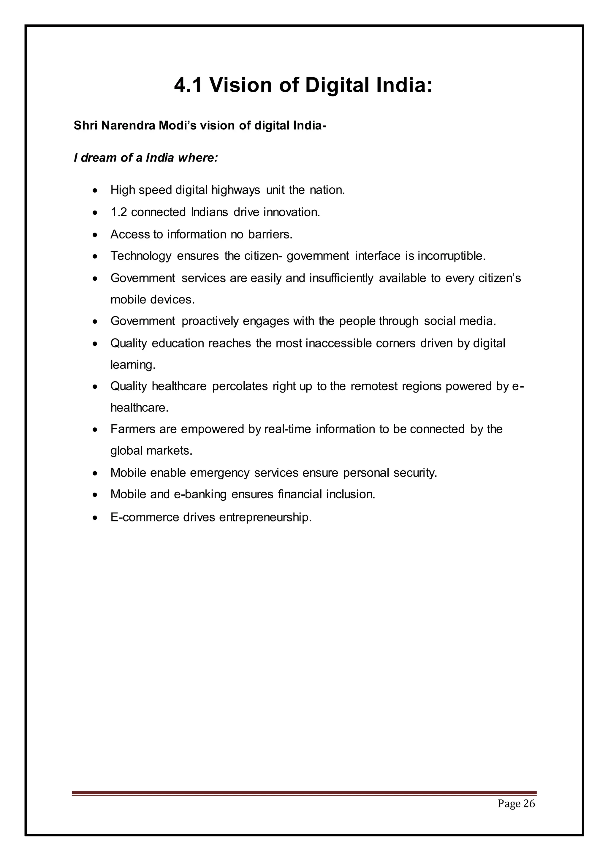 Page 26
4.1 Vision of Digital India:
Shri Narendra Modi’s vision of digital India-
I dream of a India where:
 High speed digital highways unit the nation.
 1.2 connected Indians drive innovation.
 Access to information no barriers.
 Technology ensures the citizen- government interface is incorruptible.
 Government services are easily and insufficiently available to every citizen’s
mobile devices.
 Government proactively engages with the people through social media.
 Quality education reaches the most inaccessible corners driven by digital
learning.
 Quality healthcare percolates right up to the remotest regions powered by e-
healthcare.
 Farmers are empowered by real-time information to be connected by the
global markets.
 Mobile enable emergency services ensure personal security.
 Mobile and e-banking ensures financial inclusion.
 E-commerce drives entrepreneurship.
 