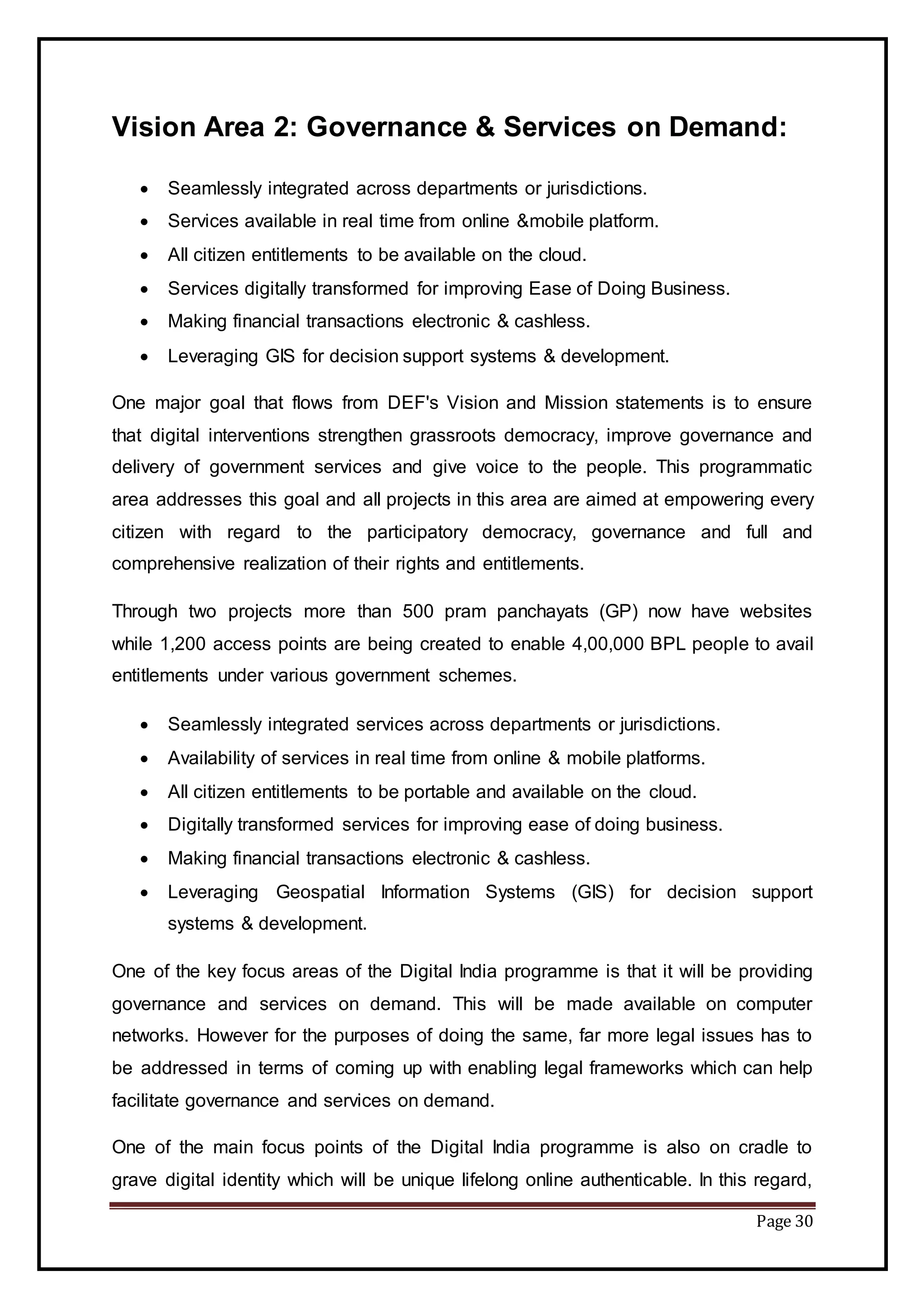 Page 30
Vision Area 2: Governance & Services on Demand:
 Seamlessly integrated across departments or jurisdictions.
 Services available in real time from online &mobile platform.
 All citizen entitlements to be available on the cloud.
 Services digitally transformed for improving Ease of Doing Business.
 Making financial transactions electronic & cashless.
 Leveraging GIS for decision support systems & development.
One major goal that flows from DEF's Vision and Mission statements is to ensure
that digital interventions strengthen grassroots democracy, improve governance and
delivery of government services and give voice to the people. This programmatic
area addresses this goal and all projects in this area are aimed at empowering every
citizen with regard to the participatory democracy, governance and full and
comprehensive realization of their rights and entitlements.
Through two projects more than 500 pram panchayats (GP) now have websites
while 1,200 access points are being created to enable 4,00,000 BPL people to avail
entitlements under various government schemes.
 Seamlessly integrated services across departments or jurisdictions.
 Availability of services in real time from online & mobile platforms.
 All citizen entitlements to be portable and available on the cloud.
 Digitally transformed services for improving ease of doing business.
 Making financial transactions electronic & cashless.
 Leveraging Geospatial Information Systems (GIS) for decision support
systems & development.
One of the key focus areas of the Digital India programme is that it will be providing
governance and services on demand. This will be made available on computer
networks. However for the purposes of doing the same, far more legal issues has to
be addressed in terms of coming up with enabling legal frameworks which can help
facilitate governance and services on demand.
One of the main focus points of the Digital India programme is also on cradle to
grave digital identity which will be unique lifelong online authenticable. In this regard,
 