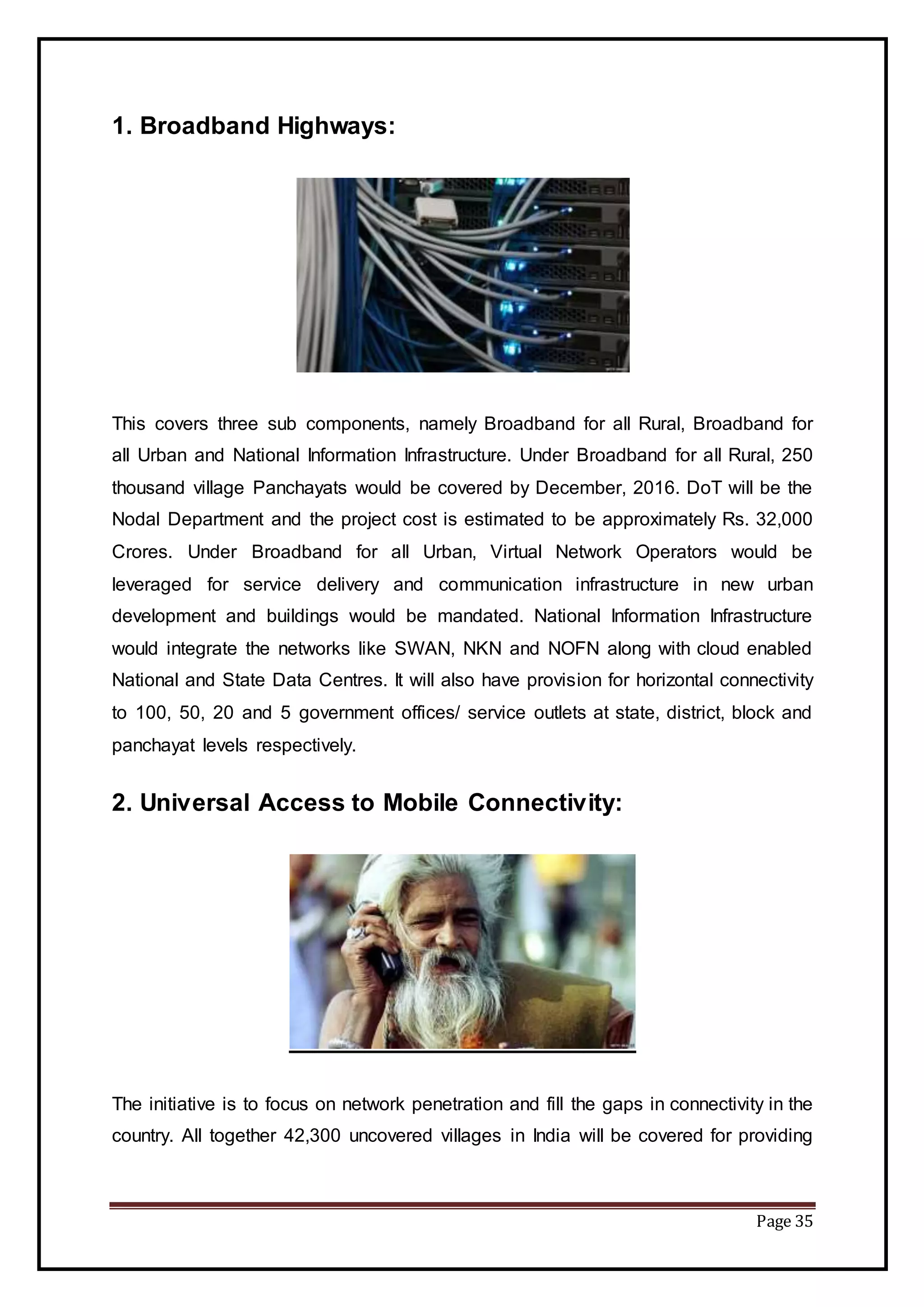 Page 35
1. Broadband Highways:
This covers three sub components, namely Broadband for all Rural, Broadband for
all Urban and National Information Infrastructure. Under Broadband for all Rural, 250
thousand village Panchayats would be covered by December, 2016. DoT will be the
Nodal Department and the project cost is estimated to be approximately Rs. 32,000
Crores. Under Broadband for all Urban, Virtual Network Operators would be
leveraged for service delivery and communication infrastructure in new urban
development and buildings would be mandated. National Information Infrastructure
would integrate the networks like SWAN, NKN and NOFN along with cloud enabled
National and State Data Centres. It will also have provision for horizontal connectivity
to 100, 50, 20 and 5 government offices/ service outlets at state, district, block and
panchayat levels respectively.
2. Universal Access to Mobile Connectivity:
The initiative is to focus on network penetration and fill the gaps in connectivity in the
country. All together 42,300 uncovered villages in India will be covered for providing
 