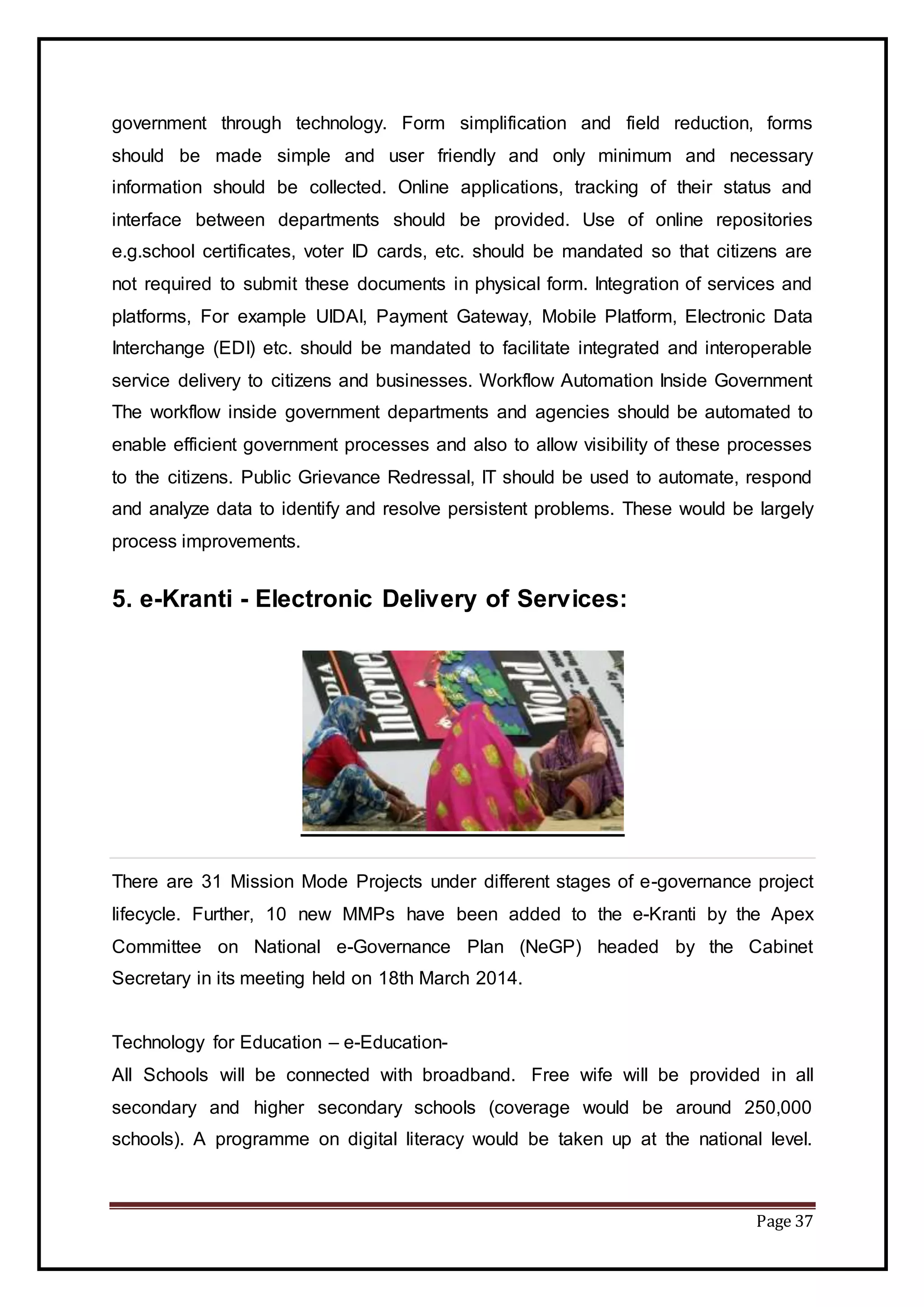 Page 37
government through technology. Form simplification and field reduction, forms
should be made simple and user friendly and only minimum and necessary
information should be collected. Online applications, tracking of their status and
interface between departments should be provided. Use of online repositories
e.g.school certificates, voter ID cards, etc. should be mandated so that citizens are
not required to submit these documents in physical form. Integration of services and
platforms, For example UIDAI, Payment Gateway, Mobile Platform, Electronic Data
Interchange (EDI) etc. should be mandated to facilitate integrated and interoperable
service delivery to citizens and businesses. Workflow Automation Inside Government
The workflow inside government departments and agencies should be automated to
enable efficient government processes and also to allow visibility of these processes
to the citizens. Public Grievance Redressal, IT should be used to automate, respond
and analyze data to identify and resolve persistent problems. These would be largely
process improvements.
5. e-Kranti - Electronic Delivery of Services:
There are 31 Mission Mode Projects under different stages of e-governance project
lifecycle. Further, 10 new MMPs have been added to the e-Kranti by the Apex
Committee on National e-Governance Plan (NeGP) headed by the Cabinet
Secretary in its meeting held on 18th March 2014.
Technology for Education – e-Education-
All Schools will be connected with broadband. Free wife will be provided in all
secondary and higher secondary schools (coverage would be around 250,000
schools). A programme on digital literacy would be taken up at the national level.
 