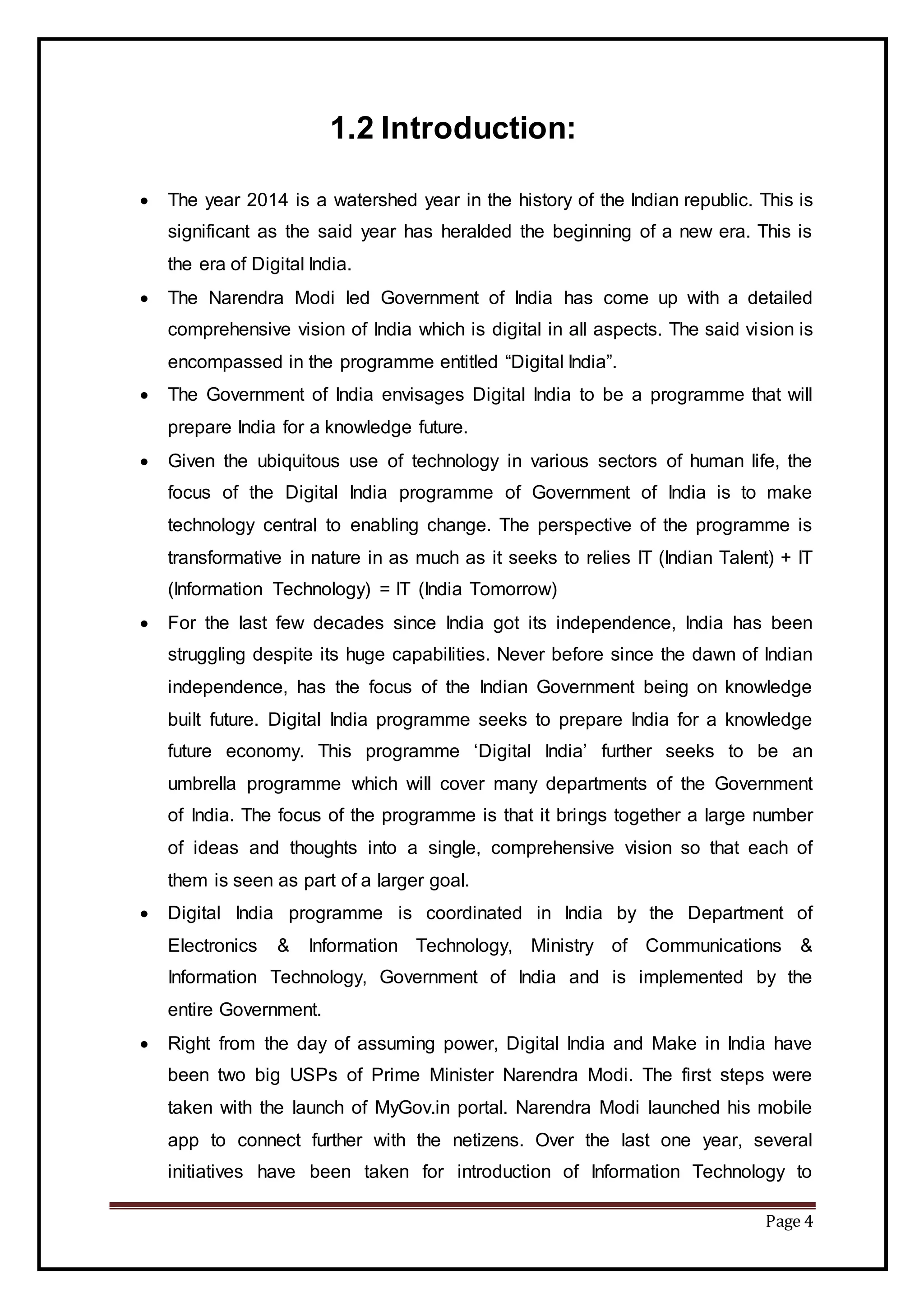 Page 4
1.2 Introduction:
 The year 2014 is a watershed year in the history of the Indian republic. This is
significant as the said year has heralded the beginning of a new era. This is
the era of Digital India.
 The Narendra Modi led Government of India has come up with a detailed
comprehensive vision of India which is digital in all aspects. The said vision is
encompassed in the programme entitled “Digital India”.
 The Government of India envisages Digital India to be a programme that will
prepare India for a knowledge future.
 Given the ubiquitous use of technology in various sectors of human life, the
focus of the Digital India programme of Government of India is to make
technology central to enabling change. The perspective of the programme is
transformative in nature in as much as it seeks to relies IT (Indian Talent) + IT
(Information Technology) = IT (India Tomorrow)
 For the last few decades since India got its independence, India has been
struggling despite its huge capabilities. Never before since the dawn of Indian
independence, has the focus of the Indian Government being on knowledge
built future. Digital India programme seeks to prepare India for a knowledge
future economy. This programme ‘Digital India’ further seeks to be an
umbrella programme which will cover many departments of the Government
of India. The focus of the programme is that it brings together a large number
of ideas and thoughts into a single, comprehensive vision so that each of
them is seen as part of a larger goal.
 Digital India programme is coordinated in India by the Department of
Electronics & Information Technology, Ministry of Communications &
Information Technology, Government of India and is implemented by the
entire Government.
 Right from the day of assuming power, Digital India and Make in India have
been two big USPs of Prime Minister Narendra Modi. The first steps were
taken with the launch of MyGov.in portal. Narendra Modi launched his mobile
app to connect further with the netizens. Over the last one year, several
initiatives have been taken for introduction of Information Technology to
 