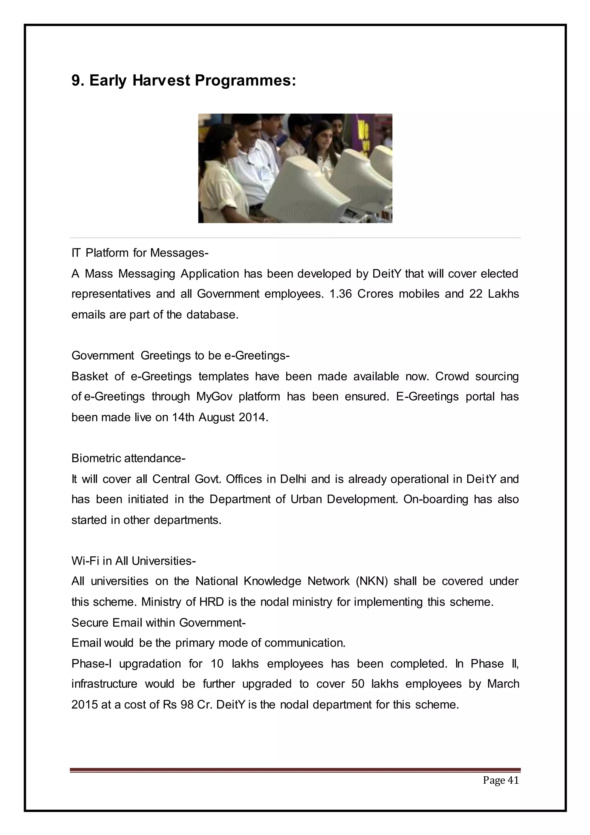 Page 41
9. Early Harvest Programmes:
IT Platform for Messages-
A Mass Messaging Application has been developed by DeitY that will cover elected
representatives and all Government employees. 1.36 Crores mobiles and 22 Lakhs
emails are part of the database.
Government Greetings to be e-Greetings-
Basket of e-Greetings templates have been made available now. Crowd sourcing
of e-Greetings through MyGov platform has been ensured. E-Greetings portal has
been made live on 14th August 2014.
Biometric attendance-
It will cover all Central Govt. Offices in Delhi and is already operational in DeitY and
has been initiated in the Department of Urban Development. On-boarding has also
started in other departments.
Wi-Fi in All Universities-
All universities on the National Knowledge Network (NKN) shall be covered under
this scheme. Ministry of HRD is the nodal ministry for implementing this scheme.
Secure Email within Government-
Email would be the primary mode of communication.
Phase-I upgradation for 10 lakhs employees has been completed. In Phase II,
infrastructure would be further upgraded to cover 50 lakhs employees by March
2015 at a cost of Rs 98 Cr. DeitY is the nodal department for this scheme.
 