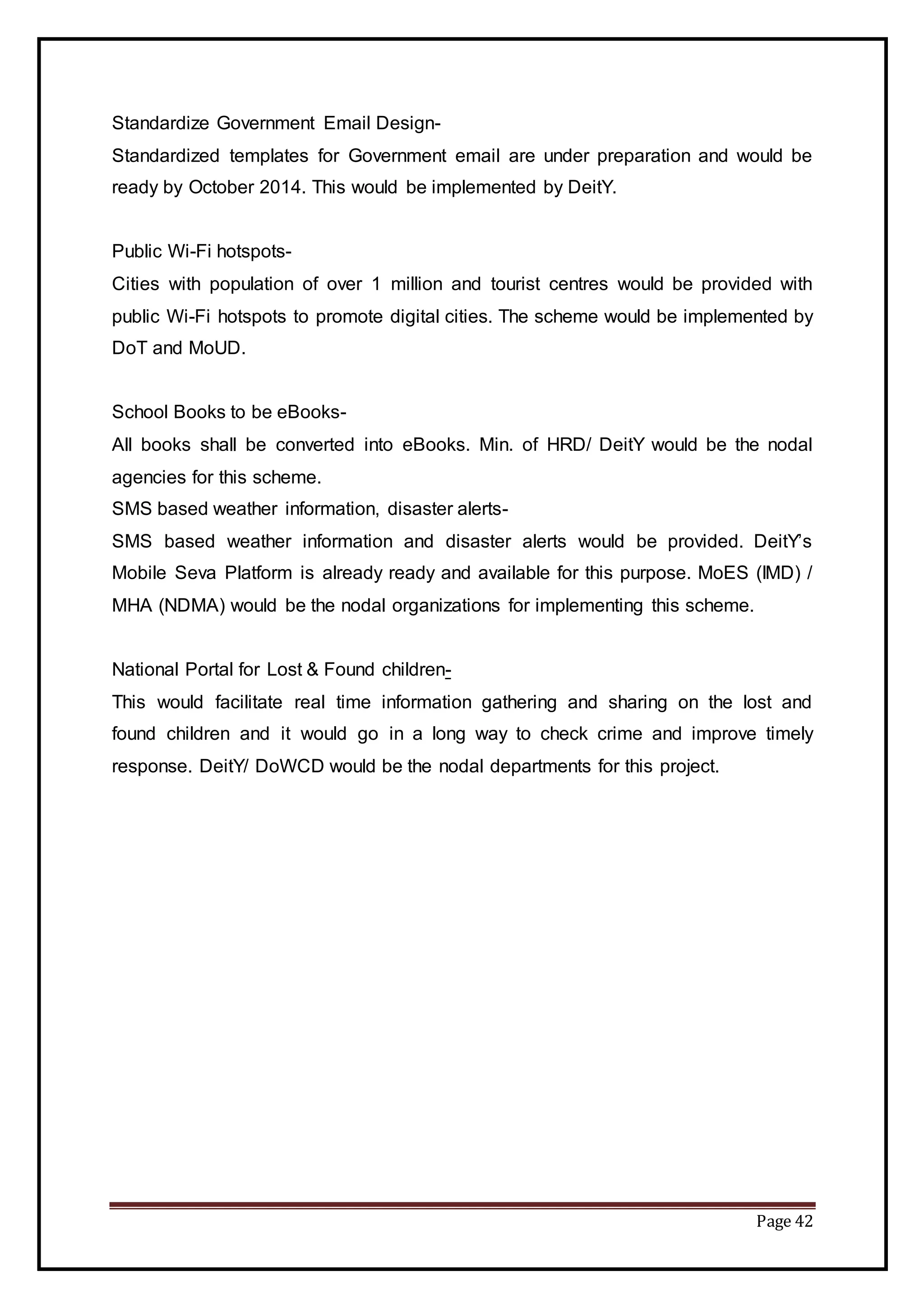 Page 42
Standardize Government Email Design-
Standardized templates for Government email are under preparation and would be
ready by October 2014. This would be implemented by DeitY.
Public Wi-Fi hotspots-
Cities with population of over 1 million and tourist centres would be provided with
public Wi-Fi hotspots to promote digital cities. The scheme would be implemented by
DoT and MoUD.
School Books to be eBooks-
All books shall be converted into eBooks. Min. of HRD/ DeitY would be the nodal
agencies for this scheme.
SMS based weather information, disaster alerts-
SMS based weather information and disaster alerts would be provided. DeitY’s
Mobile Seva Platform is already ready and available for this purpose. MoES (IMD) /
MHA (NDMA) would be the nodal organizations for implementing this scheme.
National Portal for Lost & Found children-
This would facilitate real time information gathering and sharing on the lost and
found children and it would go in a long way to check crime and improve timely
response. DeitY/ DoWCD would be the nodal departments for this project.
 