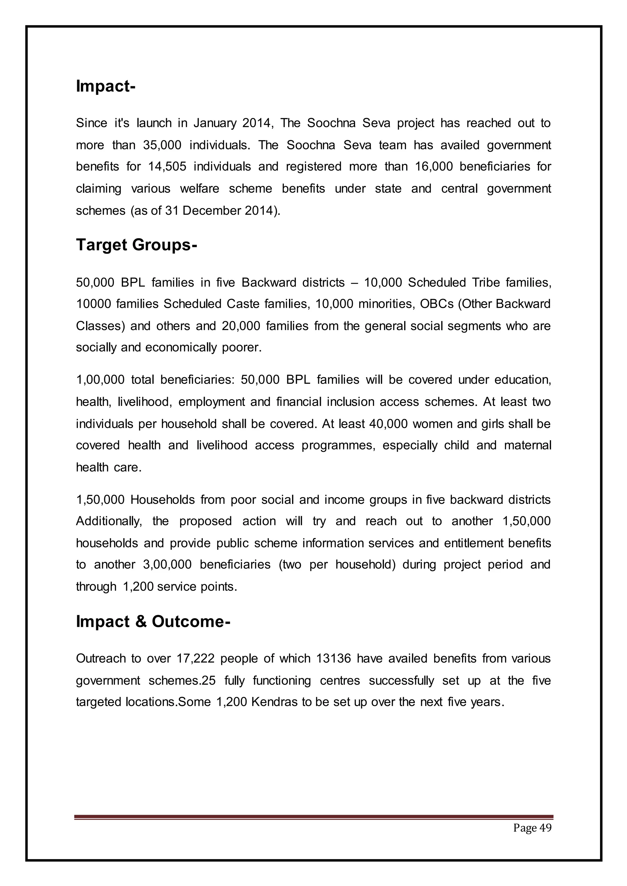 Page 49
Impact-
Since it's launch in January 2014, The Soochna Seva project has reached out to
more than 35,000 individuals. The Soochna Seva team has availed government
benefits for 14,505 individuals and registered more than 16,000 beneficiaries for
claiming various welfare scheme benefits under state and central government
schemes (as of 31 December 2014).
Target Groups-
50,000 BPL families in five Backward districts – 10,000 Scheduled Tribe families,
10000 families Scheduled Caste families, 10,000 minorities, OBCs (Other Backward
Classes) and others and 20,000 families from the general social segments who are
socially and economically poorer.
1,00,000 total beneficiaries: 50,000 BPL families will be covered under education,
health, livelihood, employment and financial inclusion access schemes. At least two
individuals per household shall be covered. At least 40,000 women and girls shall be
covered health and livelihood access programmes, especially child and maternal
health care.
1,50,000 Households from poor social and income groups in five backward districts
Additionally, the proposed action will try and reach out to another 1,50,000
households and provide public scheme information services and entitlement benefits
to another 3,00,000 beneficiaries (two per household) during project period and
through 1,200 service points.
Impact & Outcome-
Outreach to over 17,222 people of which 13136 have availed benefits from various
government schemes.25 fully functioning centres successfully set up at the five
targeted locations.Some 1,200 Kendras to be set up over the next five years.
 