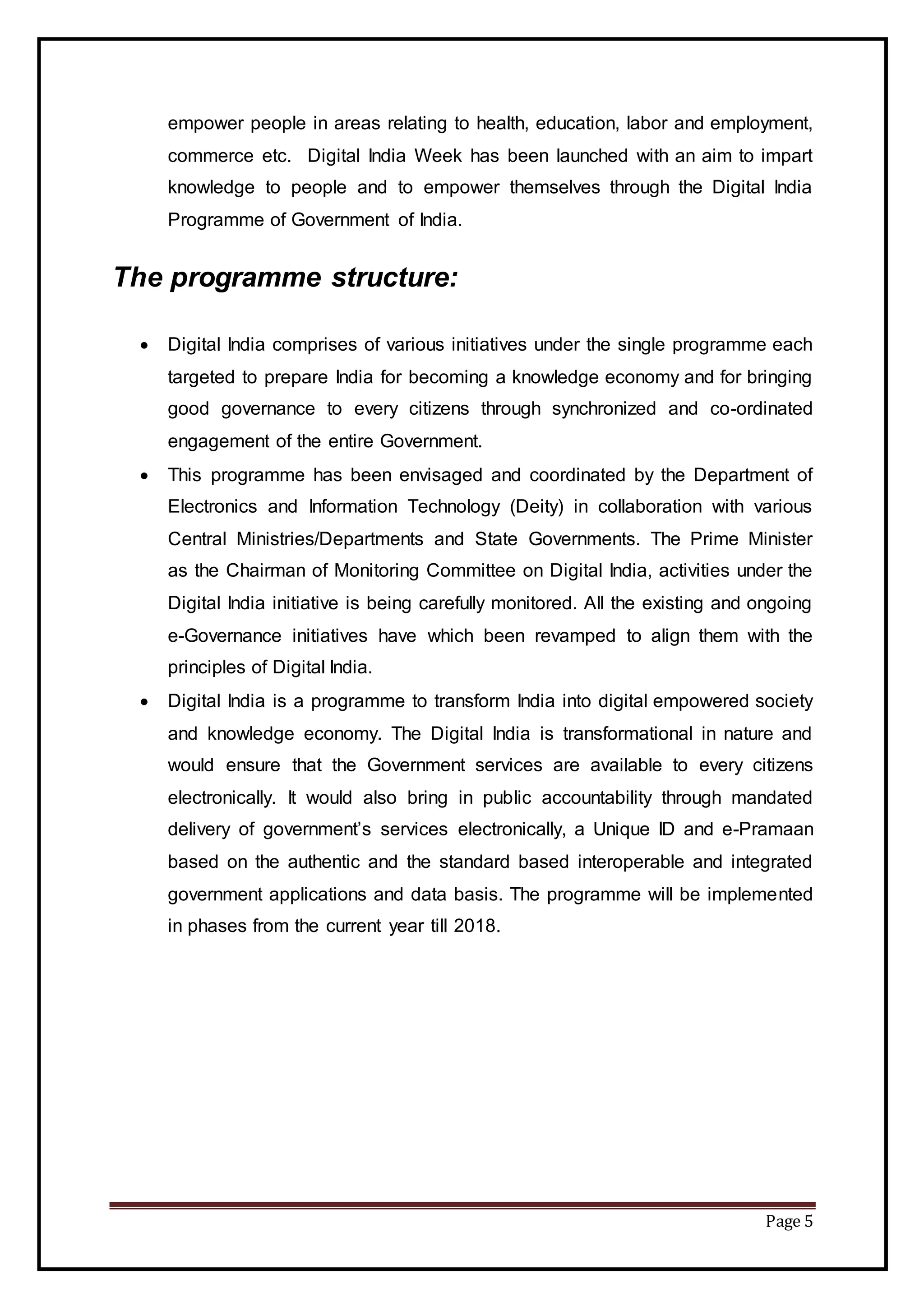 Page 5
empower people in areas relating to health, education, labor and employment,
commerce etc. Digital India Week has been launched with an aim to impart
knowledge to people and to empower themselves through the Digital India
Programme of Government of India.
The programme structure:
 Digital India comprises of various initiatives under the single programme each
targeted to prepare India for becoming a knowledge economy and for bringing
good governance to every citizens through synchronized and co-ordinated
engagement of the entire Government.
 This programme has been envisaged and coordinated by the Department of
Electronics and Information Technology (Deity) in collaboration with various
Central Ministries/Departments and State Governments. The Prime Minister
as the Chairman of Monitoring Committee on Digital India, activities under the
Digital India initiative is being carefully monitored. All the existing and ongoing
e-Governance initiatives have which been revamped to align them with the
principles of Digital India.
 Digital India is a programme to transform India into digital empowered society
and knowledge economy. The Digital India is transformational in nature and
would ensure that the Government services are available to every citizens
electronically. It would also bring in public accountability through mandated
delivery of government’s services electronically, a Unique ID and e-Pramaan
based on the authentic and the standard based interoperable and integrated
government applications and data basis. The programme will be implemented
in phases from the current year till 2018.
 