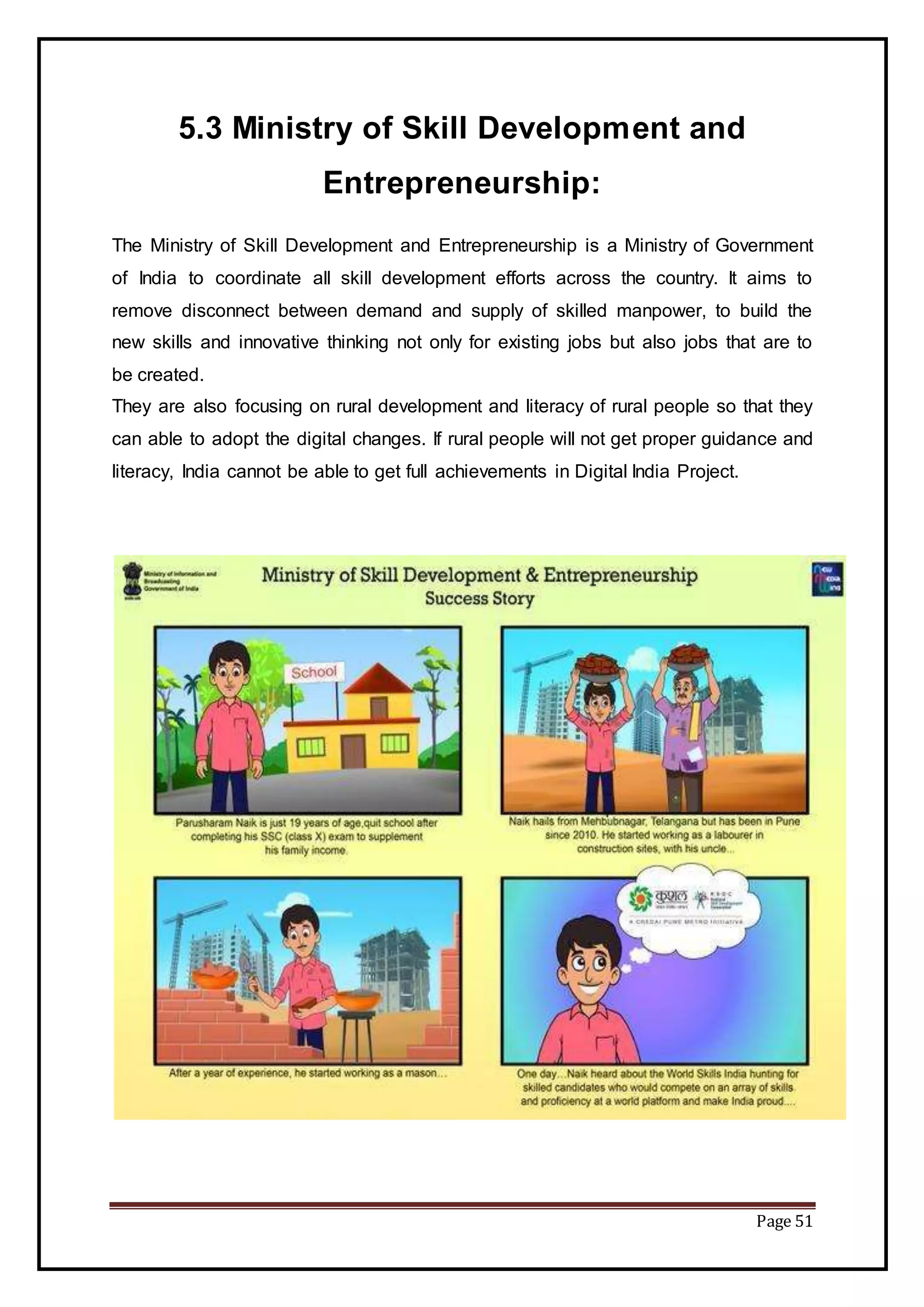 Page 51
5.3 Ministry of Skill Development and
Entrepreneurship:
The Ministry of Skill Development and Entrepreneurship is a Ministry of Government
of India to coordinate all skill development efforts across the country. It aims to
remove disconnect between demand and supply of skilled manpower, to build the
new skills and innovative thinking not only for existing jobs but also jobs that are to
be created.
They are also focusing on rural development and literacy of rural people so that they
can able to adopt the digital changes. If rural people will not get proper guidance and
literacy, India cannot be able to get full achievements in Digital India Project.
 