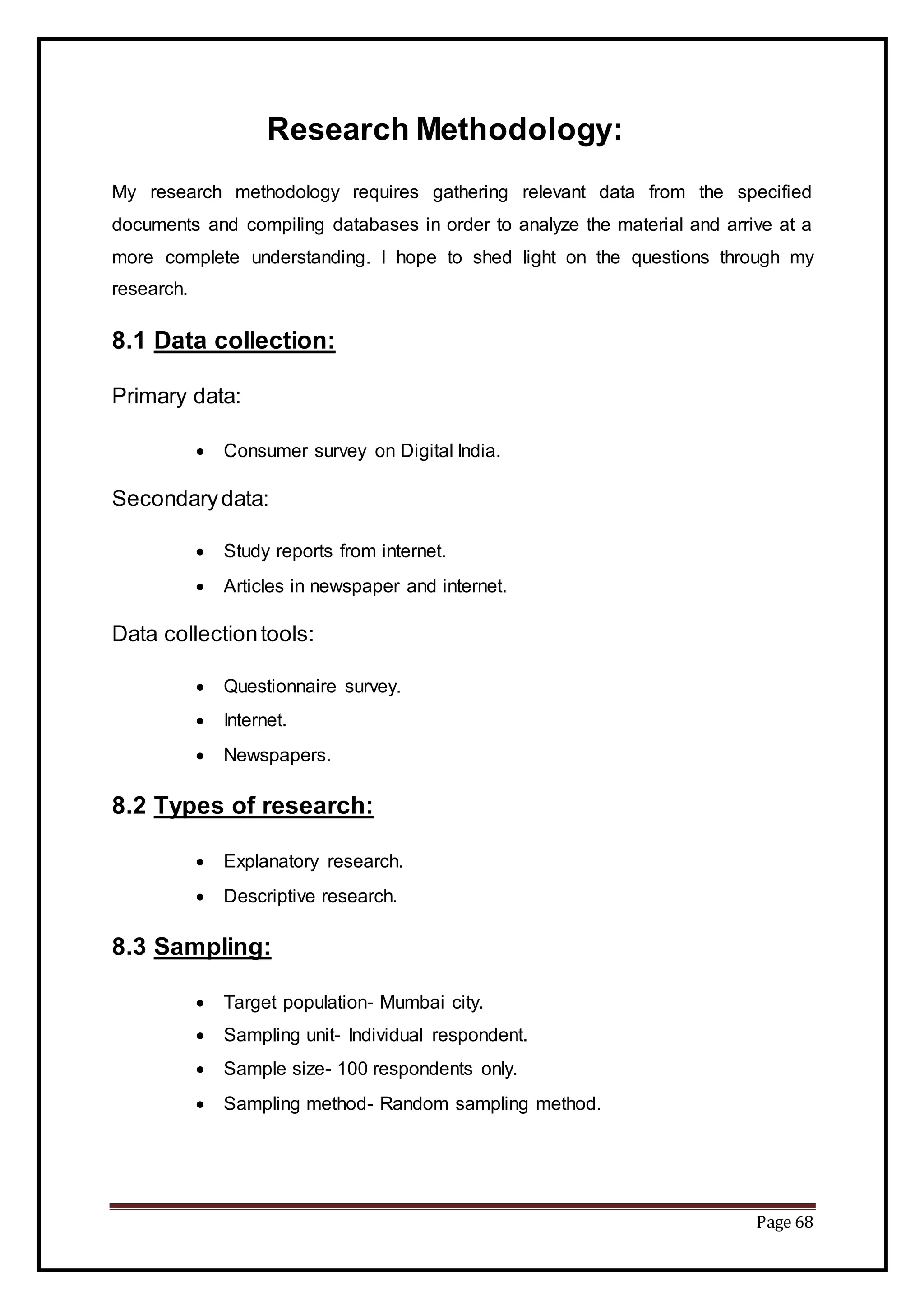 Page 68
Research Methodology:
My research methodology requires gathering relevant data from the specified
documents and compiling databases in order to analyze the material and arrive at a
more complete understanding. I hope to shed light on the questions through my
research.
8.1 Data collection:
Primary data:
 Consumer survey on Digital India.
Secondarydata:
 Study reports from internet.
 Articles in newspaper and internet.
Data collectiontools:
 Questionnaire survey.
 Internet.
 Newspapers.
8.2 Types of research:
 Explanatory research.
 Descriptive research.
8.3 Sampling:
 Target population- Mumbai city.
 Sampling unit- Individual respondent.
 Sample size- 100 respondents only.
 Sampling method- Random sampling method.
 