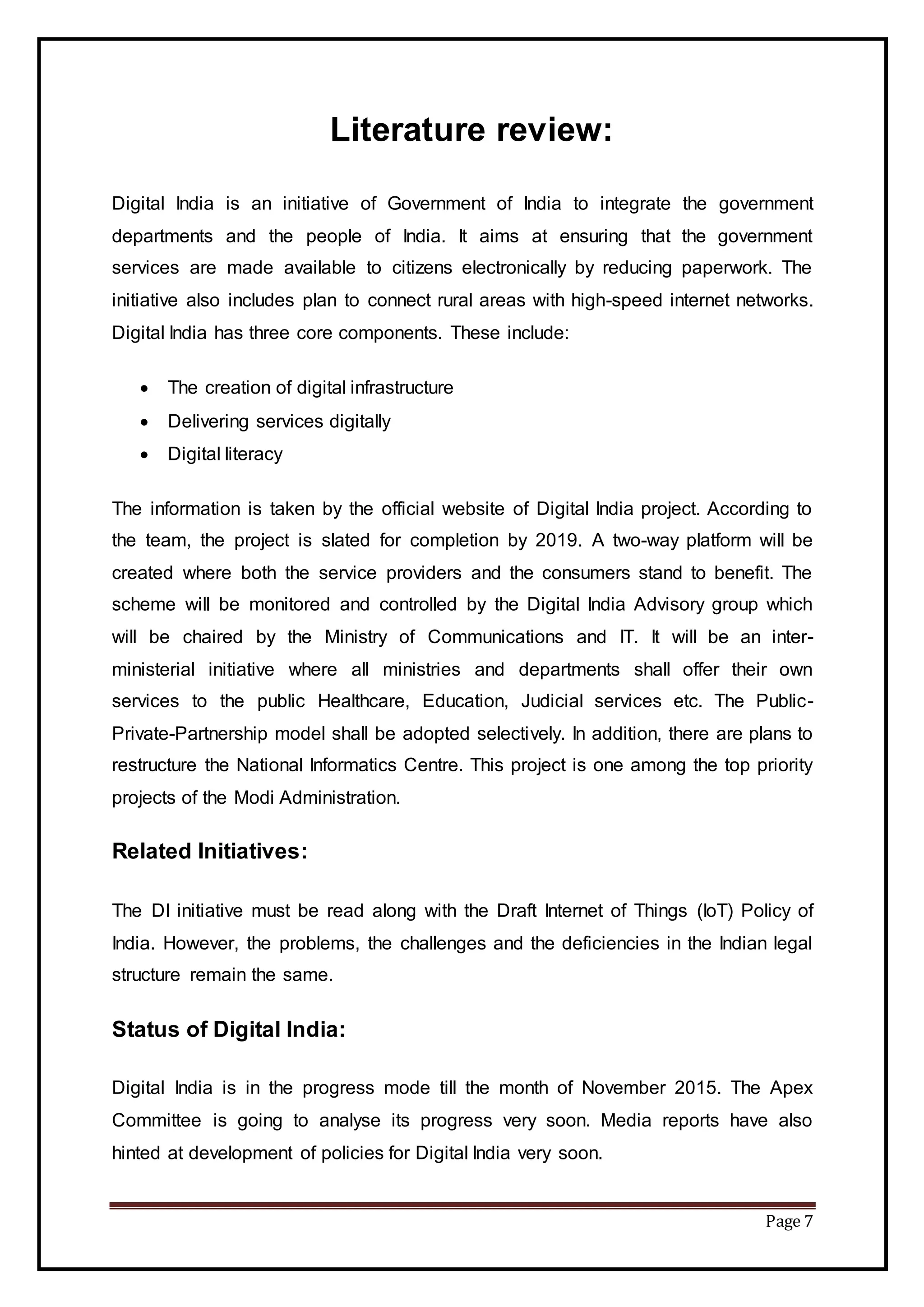 Page 7
Literature review:
Digital India is an initiative of Government of India to integrate the government
departments and the people of India. It aims at ensuring that the government
services are made available to citizens electronically by reducing paperwork. The
initiative also includes plan to connect rural areas with high-speed internet networks.
Digital India has three core components. These include:
 The creation of digital infrastructure
 Delivering services digitally
 Digital literacy
The information is taken by the official website of Digital India project. According to
the team, the project is slated for completion by 2019. A two-way platform will be
created where both the service providers and the consumers stand to benefit. The
scheme will be monitored and controlled by the Digital India Advisory group which
will be chaired by the Ministry of Communications and IT. It will be an inter-
ministerial initiative where all ministries and departments shall offer their own
services to the public Healthcare, Education, Judicial services etc. The Public-
Private-Partnership model shall be adopted selectively. In addition, there are plans to
restructure the National Informatics Centre. This project is one among the top priority
projects of the Modi Administration.
Related Initiatives:
The DI initiative must be read along with the Draft Internet of Things (IoT) Policy of
India. However, the problems, the challenges and the deficiencies in the Indian legal
structure remain the same.
Status of Digital India:
Digital India is in the progress mode till the month of November 2015. The Apex
Committee is going to analyse its progress very soon. Media reports have also
hinted at development of policies for Digital India very soon.
 