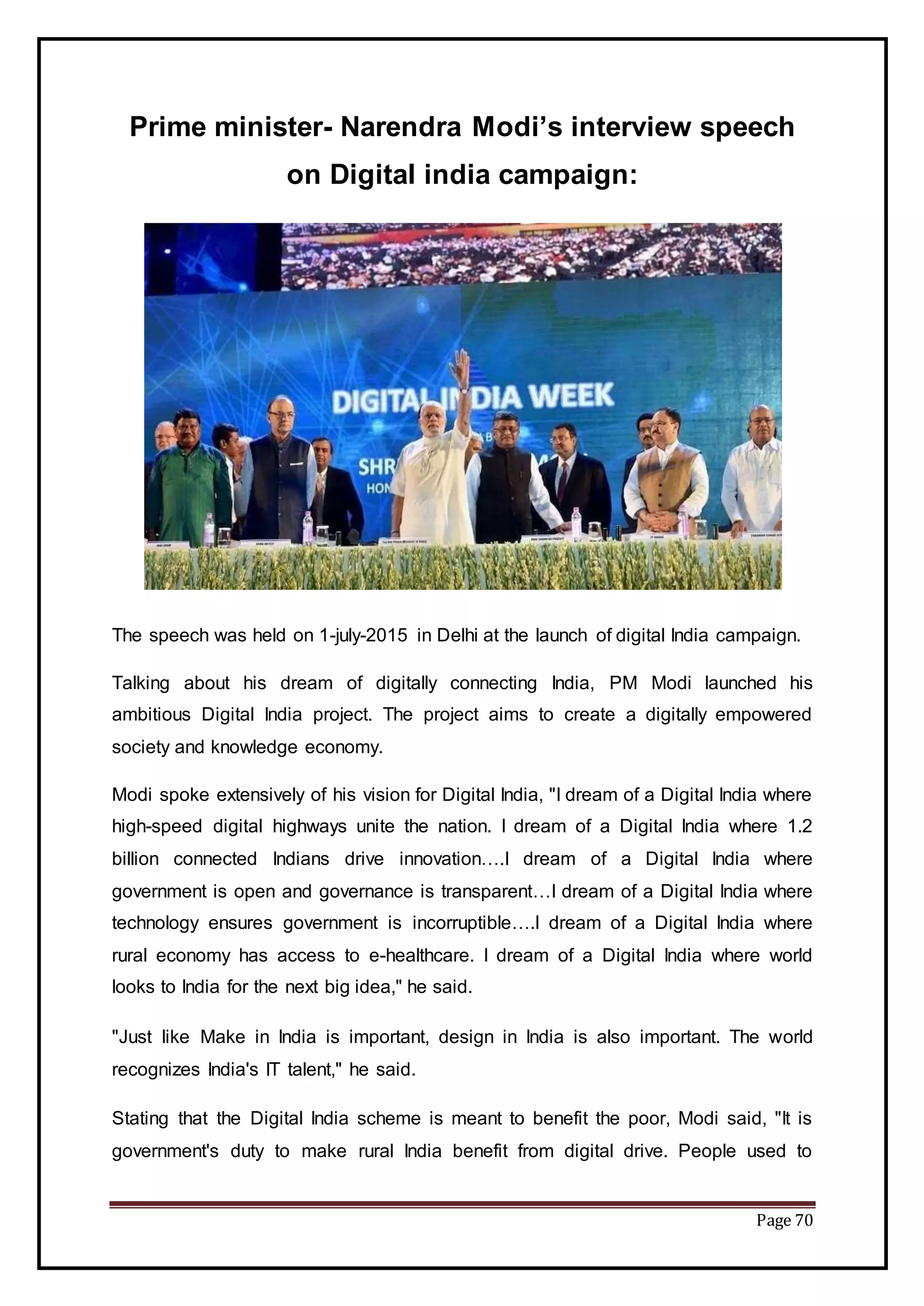 Page 70
Prime minister- Narendra Modi’s interview speech
on Digital india campaign:
The speech was held on 1-july-2015 in Delhi at the launch of digital India campaign.
Talking about his dream of digitally connecting India, PM Modi launched his
ambitious Digital India project. The project aims to create a digitally empowered
society and knowledge economy.
Modi spoke extensively of his vision for Digital India, "I dream of a Digital India where
high-speed digital highways unite the nation. I dream of a Digital India where 1.2
billion connected Indians drive innovation….I dream of a Digital India where
government is open and governance is transparent…I dream of a Digital India where
technology ensures government is incorruptible….I dream of a Digital India where
rural economy has access to e-healthcare. I dream of a Digital India where world
looks to India for the next big idea," he said.
"Just like Make in India is important, design in India is also important. The world
recognizes India's IT talent," he said.
Stating that the Digital India scheme is meant to benefit the poor, Modi said, "It is
government's duty to make rural India benefit from digital drive. People used to
 