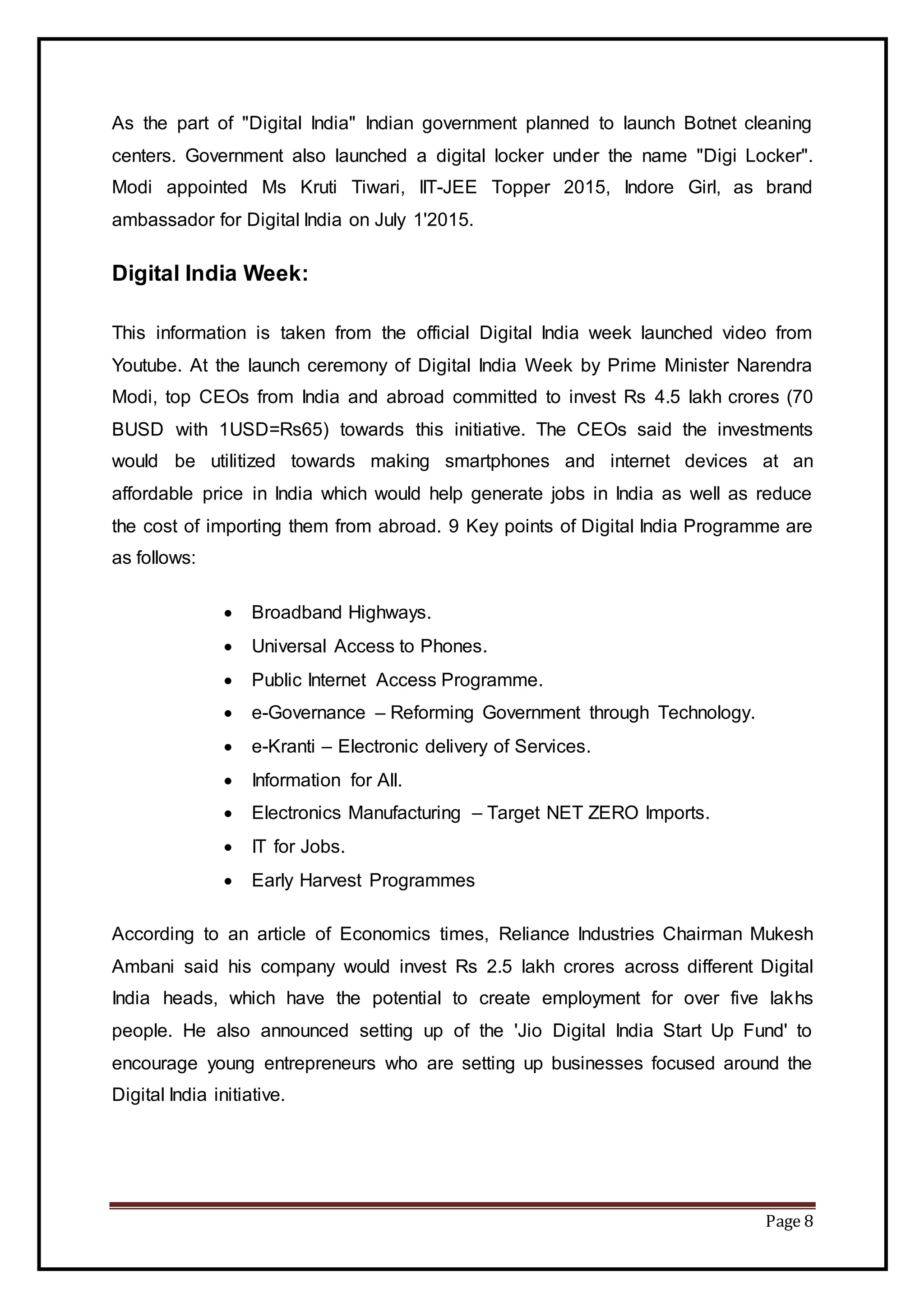 Page 8
As the part of "Digital India" Indian government planned to launch Botnet cleaning
centers. Government also launched a digital locker under the name "Digi Locker".
Modi appointed Ms Kruti Tiwari, IIT-JEE Topper 2015, Indore Girl, as brand
ambassador for Digital India on July 1'2015.
Digital India Week:
This information is taken from the official Digital India week launched video from
Youtube. At the launch ceremony of Digital India Week by Prime Minister Narendra
Modi, top CEOs from India and abroad committed to invest Rs 4.5 lakh crores (70
BUSD with 1USD=Rs65) towards this initiative. The CEOs said the investments
would be utilitized towards making smartphones and internet devices at an
affordable price in India which would help generate jobs in India as well as reduce
the cost of importing them from abroad. 9 Key points of Digital India Programme are
as follows:
 Broadband Highways.
 Universal Access to Phones.
 Public Internet Access Programme.
 e-Governance – Reforming Government through Technology.
 e-Kranti – Electronic delivery of Services.
 Information for All.
 Electronics Manufacturing – Target NET ZERO Imports.
 IT for Jobs.
 Early Harvest Programmes
According to an article of Economics times, Reliance Industries Chairman Mukesh
Ambani said his company would invest Rs 2.5 lakh crores across different Digital
India heads, which have the potential to create employment for over five lakhs
people. He also announced setting up of the 'Jio Digital India Start Up Fund' to
encourage young entrepreneurs who are setting up businesses focused around the
Digital India initiative.
 