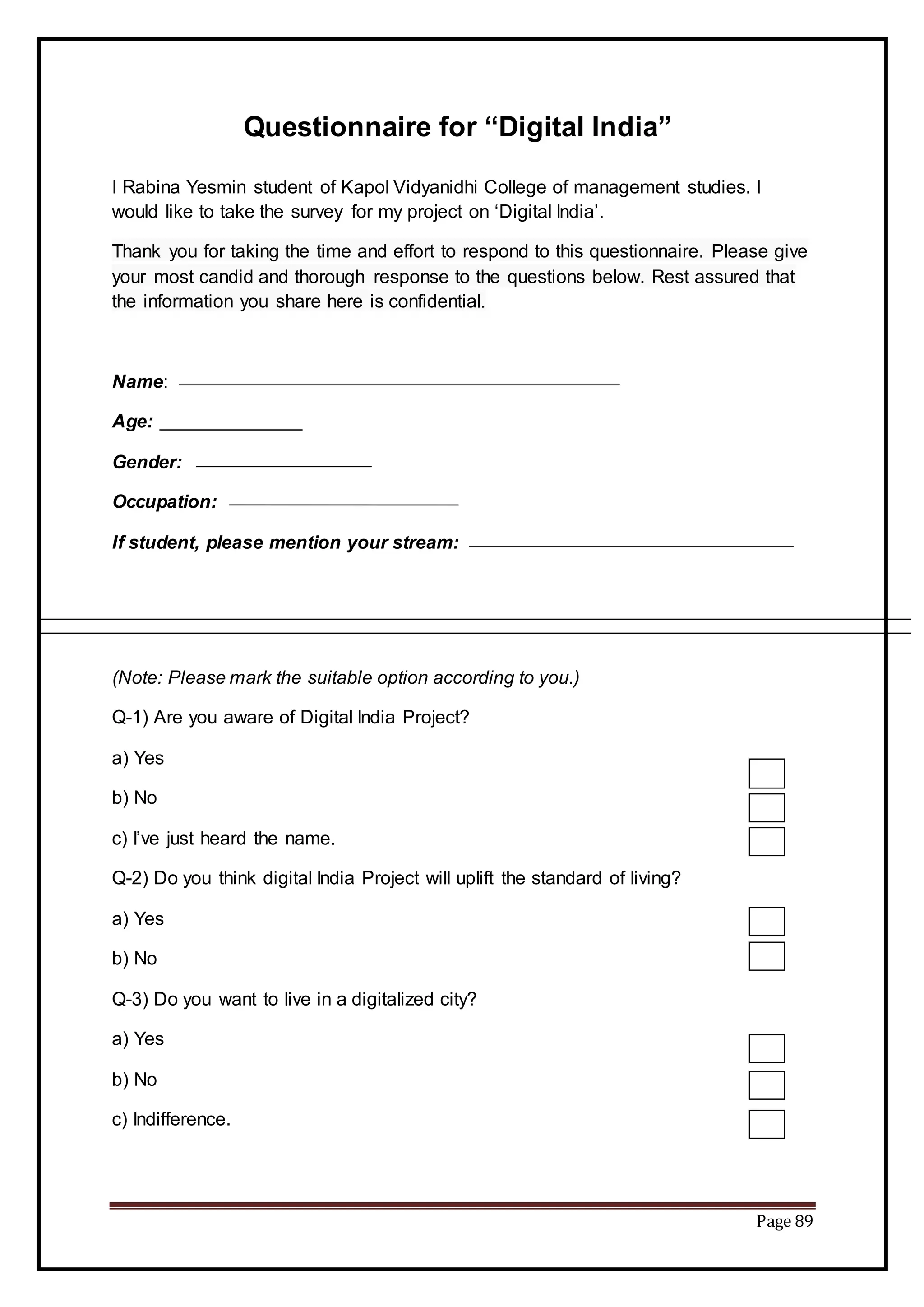 Page 89
Questionnaire for “Digital India”
I Rabina Yesmin student of Kapol Vidyanidhi College of management studies. I
would like to take the survey for my project on ‘Digital India’.
Thank you for taking the time and effort to respond to this questionnaire. Please give
your most candid and thorough response to the questions below. Rest assured that
the information you share here is confidential.
Name:
Age:
Gender:
Occupation:
If student, please mention your stream:
(Note: Please mark the suitable option according to you.)
Q-1) Are you aware of Digital India Project?
a) Yes
b) No
c) I’ve just heard the name.
Q-2) Do you think digital India Project will uplift the standard of living?
a) Yes
b) No
Q-3) Do you want to live in a digitalized city?
a) Yes
b) No
c) Indifference.
 