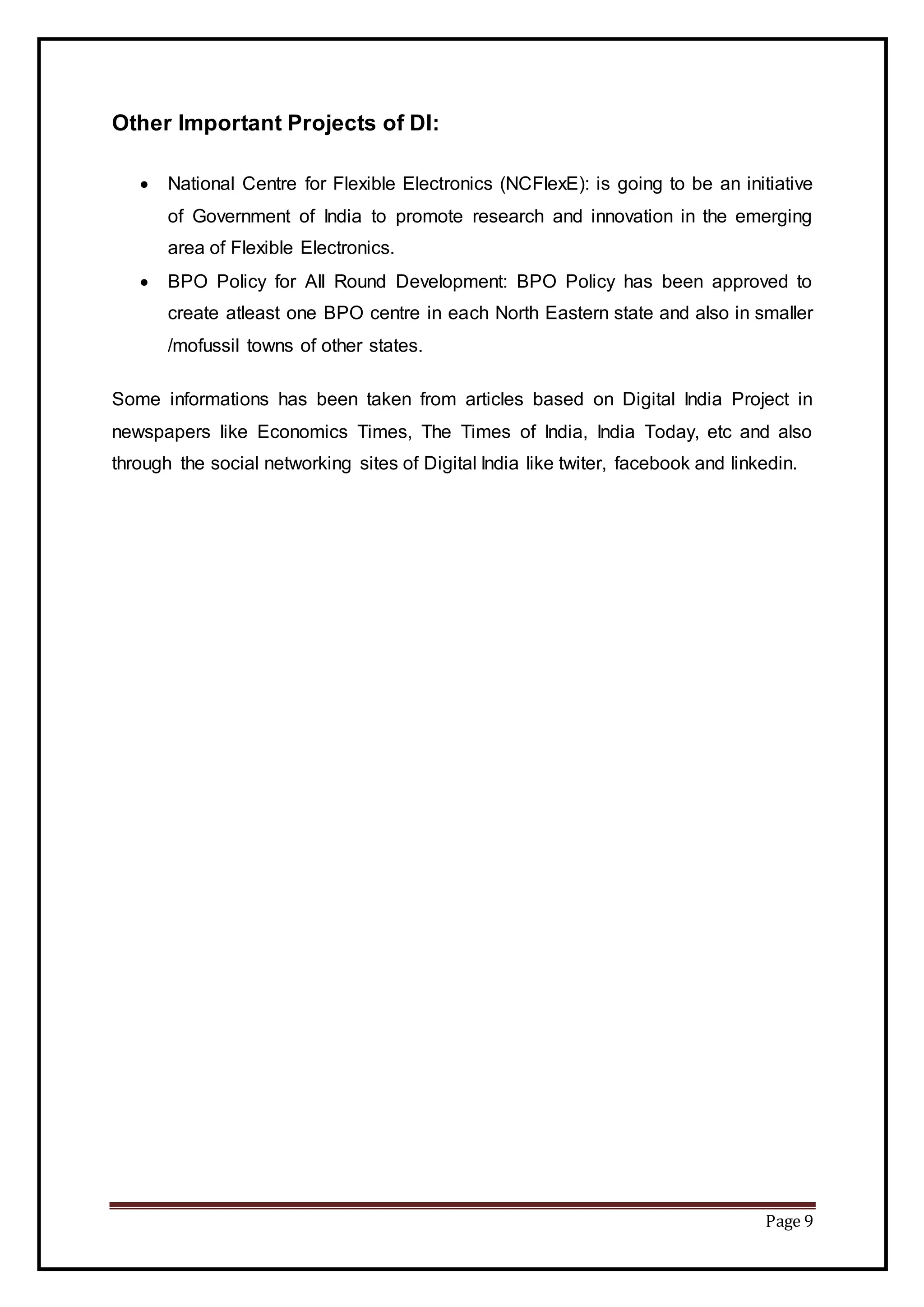 Page 9
Other Important Projects of DI:
 National Centre for Flexible Electronics (NCFlexE): is going to be an initiative
of Government of India to promote research and innovation in the emerging
area of Flexible Electronics.
 BPO Policy for All Round Development: BPO Policy has been approved to
create atleast one BPO centre in each North Eastern state and also in smaller
/mofussil towns of other states.
Some informations has been taken from articles based on Digital India Project in
newspapers like Economics Times, The Times of India, India Today, etc and also
through the social networking sites of Digital India like twiter, facebook and linkedin.
 