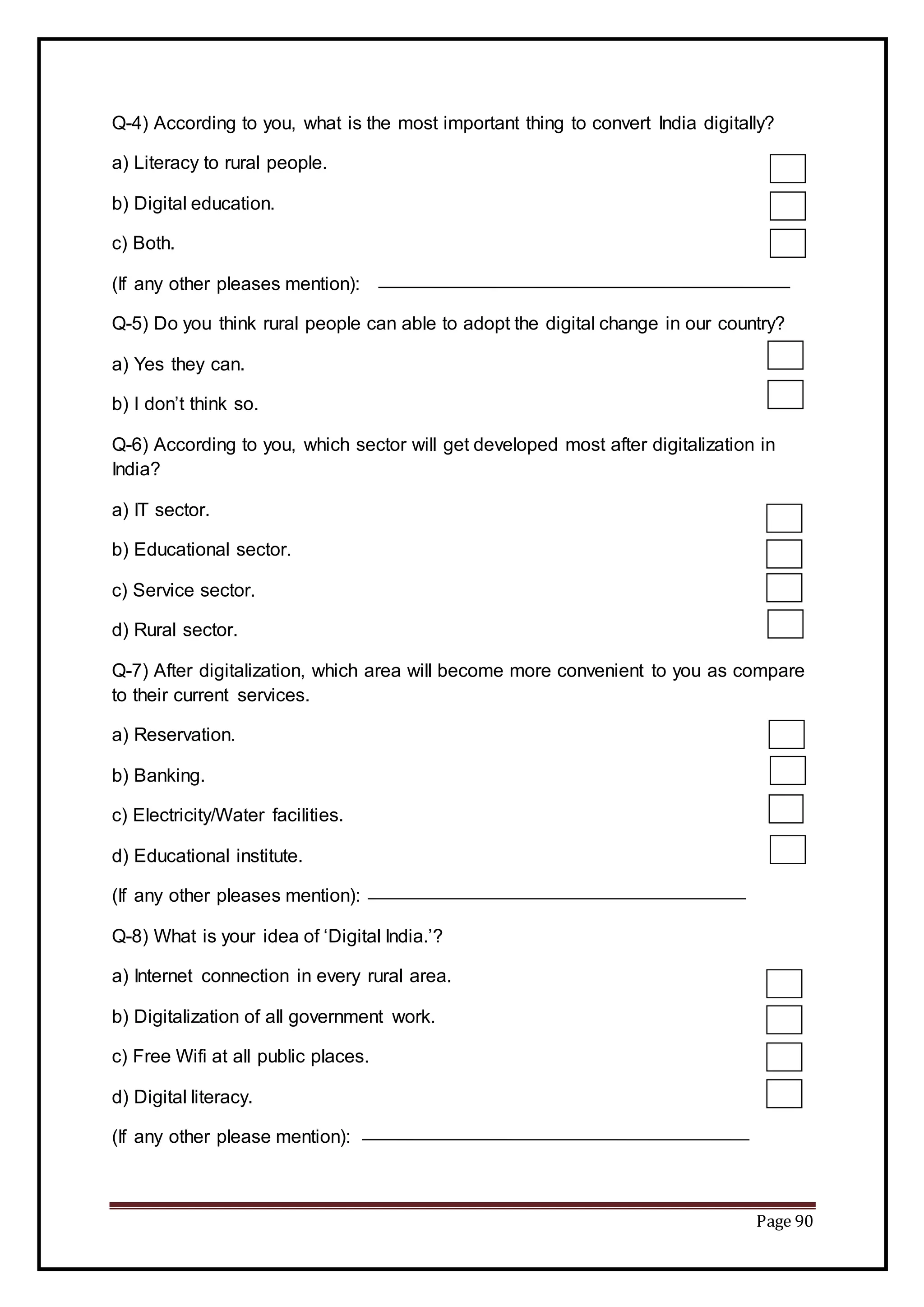 Page 90
Q-4) According to you, what is the most important thing to convert India digitally?
a) Literacy to rural people.
b) Digital education.
c) Both.
(If any other pleases mention):
Q-5) Do you think rural people can able to adopt the digital change in our country?
a) Yes they can.
b) I don’t think so.
Q-6) According to you, which sector will get developed most after digitalization in
India?
a) IT sector.
b) Educational sector.
c) Service sector.
d) Rural sector.
Q-7) After digitalization, which area will become more convenient to you as compare
to their current services.
a) Reservation.
b) Banking.
c) Electricity/Water facilities.
d) Educational institute.
(If any other pleases mention):
Q-8) What is your idea of ‘Digital India.’?
a) Internet connection in every rural area.
b) Digitalization of all government work.
c) Free Wifi at all public places.
d) Digital literacy.
(If any other please mention):
 
