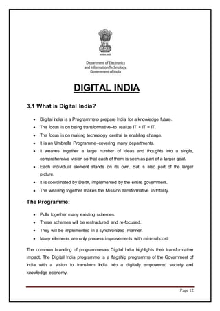 Page 12
DIGITAL INDIA
3.1 What is Digital India?
 Digital India is a Programmeto prepare India for a knowledge future.
 The focus is on being transformative–to realize IT + IT = IT.
 The focus is on making technology central to enabling change.
 It is an Umbrella Programme–covering many departments.
 It weaves together a large number of ideas and thoughts into a single,
comprehensive vision so that each of them is seen as part of a larger goal.
 Each individual element stands on its own. But is also part of the larger
picture.
 It is coordinated by DeitY, implemented by the entire government.
 The weaving together makes the Mission transformative in totality.
The Programme:
 Pulls together many existing schemes.
 These schemes will be restructured and re-focused.
 They will be implemented in a synchronized manner.
 Many elements are only process improvements with minimal cost.
The common branding of programmesas Digital India highlights their transformative
impact. The Digital India programme is a flagship programme of the Government of
India with a vision to transform India into a digitally empowered society and
knowledge economy.
 