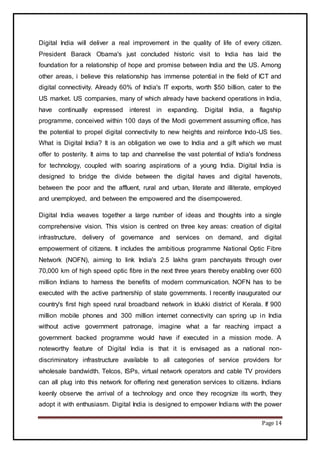 Page 14
Digital India will deliver a real improvement in the quality of life of every citizen.
President Barack Obama's just concluded historic visit to India has laid the
foundation for a relationship of hope and promise between India and the US. Among
other areas, i believe this relationship has immense potential in the field of ICT and
digital connectivity. Already 60% of India's IT exports, worth $50 billion, cater to the
US market. US companies, many of which already have backend operations in India,
have continually expressed interest in expanding. Digital India, a flagship
programme, conceived within 100 days of the Modi government assuming office, has
the potential to propel digital connectivity to new heights and reinforce Indo-US ties.
What is Digital India? It is an obligation we owe to India and a gift which we must
offer to posterity. It aims to tap and channelise the vast potential of India's fondness
for technology, coupled with soaring aspirations of a young India. Digital India is
designed to bridge the divide between the digital haves and digital havenots,
between the poor and the affluent, rural and urban, literate and illiterate, employed
and unemployed, and between the empowered and the disempowered.
Digital India weaves together a large number of ideas and thoughts into a single
comprehensive vision. This vision is centred on three key areas: creation of digital
infrastructure, delivery of governance and services on demand, and digital
empowerment of citizens. It includes the ambitious programme National Optic Fibre
Network (NOFN), aiming to link India's 2.5 lakhs gram panchayats through over
70,000 km of high speed optic fibre in the next three years thereby enabling over 600
million Indians to harness the benefits of modern communication. NOFN has to be
executed with the active partnership of state governments. I recently inaugurated our
country's first high speed rural broadband network in Idukki district of Kerala. If 900
million mobile phones and 300 million internet connectivity can spring up in India
without active government patronage, imagine what a far reaching impact a
government backed programme would have if executed in a mission mode. A
noteworthy feature of Digital India is that it is envisaged as a national non-
discriminatory infrastructure available to all categories of service providers for
wholesale bandwidth. Telcos, ISPs, virtual network operators and cable TV providers
can all plug into this network for offering next generation services to citizens. Indians
keenly observe the arrival of a technology and once they recognize its worth, they
adopt it with enthusiasm. Digital India is designed to empower Indians with the power
 
