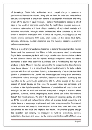 Page 15
of technology. Digital India architecture would compel change in governance
processes for delivery of services. Along with the need for faster and timely service
delivery, it is important to ensure that benefits of development reach each and every
citizen of the country in equal measure. I believe that broadband access to all will
open a new world of economic opportunities for rural Indians in areas such as e-
commerce, outsourcing and back offices, marketing of agricultural products and
traditional handicrafts, amongst others. Domestically, India consumes up to $100
billion in electronics every year, most of which are imported, including products like
mobile phones, computers, SIM cards, smart cards, set top boxes, LED lights,
cameras, televisions, medical electronics and the massive electronic segment in
defence manufacturing.
There is a need for manufacturing electronics in India for the growing Indian market.
Government has announced the Make in India programme, which complements
Digital India by encouraging local and foreign manufacturers to manufacture in India
for the domestic market and for exports. Foreign companies should not restrict
themselves to back office operations but instead look to manufacturing their high-end
products in India. Make in India has conveyed to the companies that this scheme is
more than a slogan ¬ it is a commitment. Government is backing the Make in India
proposal with financial incentives. Catering to the necessity of expanding the talent
pool of IT professionals the Cabinet has already approved setting up an Electronics
Development Fund to encourage innovation, research and startups. Backing up this
innovation is the government's programme DISHA, which focuses on the critical
aspect of digital literacy so that even the poorest Indian can participate and
contribute to this digital expansion. Floodgates of possibilities will open for the self-
employed as well as small and medium enterprises. I imagine a scenario where
gardeners, plumbers, drivers, shopkeepers, tutors, tailors can all find new markets
through their mobile phones. We are in the process of finalizing a policy on setting
up BPOs in small and mofussil towns which will leverage digital connectivity and
digital literacy to encourage employment and foster entrepreneurship. Empowered
citizens will have the power to make choices, to save time, lower their costs, add
convenience to their days and improve their health. The potential payoffs through
this revolution can certainly be measured in numbers connections, devices,
subscribers, downloads and so on but the improvement in the quality of life of every
 
