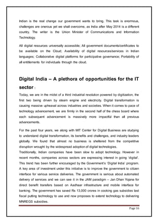 Page 16
Indian is the real change our government wants to bring. This task is enormous,
challenges are onerous yet we shall overcome, as India after May 2014 is a different
country. The writer is the Union Minister of Communications and Information
Technology.
All digital resources universally accessible; All government documents/certificates to
be available on the Cloud; Availability of digital resources/services in Indian
languages; Collaborative digital platforms for participative governance; Portability of
all entitlements for individuals through the cloud.
Digital India – A plethora of opportunities for the IT
sector :
Today, we are in the midst of a third industrial revolution powered by digitization, the
first two being driven by steam engine and electricity. Digital transformation is
causing massive upheaval across industries and societies. When it comes to pace of
technology advancement, we are firmly in the second half of the chess board where
each subsequent advancement is massively more impactful than all previous
advancements.
For the past four years, we along with MIT Center for Digital Business are studying
to understand digital transformation, its benefits and challenges, and industry leaders
globally. We found that almost no business is sheltered from the competitive
disruption wrought by the widespread adoption of digital technologies.
Traditionally, Indian companies have been slow to adopt technology. However in
recent months, companies across sectors are expressing interest in going ‘digital’.
This trend has been further encouraged by the Government’s ‘Digital India’ program.
A key area of investment under this initiative is to improve the government to citizen
interface for various service deliveries. The government is serious about automated
delivery of services and we can see it in the JAM paradigm – Jan Dhan Yojana for
direct benefit transfers based on Aadhaar infrastructure and mobile interface for
banking. The government has saved Rs 13,000 crores in cooking gas subsidies last
fiscal putting technology to use and now proposes to extend technology to delivering
MNREGS subsidies.
 