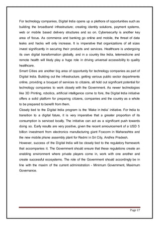 Page 17
For technology companies, Digital India opens up a plethora of opportunities such as
building the broadband infrastructure; creating identity solutions, payment systems,
web or mobile based delivery structures and so on. Cybersecurity is another key
area of focus. As commerce and banking go online and mobile, the threat of data
leaks and hacks will only increase. It is imperative that organizations of all sizes
invest significantly in securing their products and services. Healthcare is undergoing
its own digital transformation globally, and in a country like India, telemedicine and
remote health will likely play a huge role in driving universal accessibility to quality
healthcare.
Smart Cities are another big area of opportunity for technology companies as part of
Digital India. Building out the infrastructure, getting various public sector departments
online, providing a bouquet of services to citizens, all hold out significant potential for
technology companies to work closely with the Government. As newer technologies
like 3D Printing, robotics, artificial intelligence come to fore, the Digital India initiative
offers a solid platform for preparing citizens, companies and the country as a whole
to be prepared to benefit from them.
Closely tied to the Digital India program is the ‘Make in India’ initiative. For India to
transition to a digital future, it is very imperative that a greater proportion of its
consumption is serviced locally. The initiative can act as a significant push towards
doing so. Early results are very positive, given the recent announcement of a USD 5
billion investment from electronics manufacturing giant Foxconn in Maharashtra and
the new mobile phone assembly plant for Redmi in Sri City, Andhra Pradesh.
However, success of the Digital India will be closely tied to the regulatory framework
that accompanies it. The Government should ensure that these regulations create an
enabling environment where private players come in, work with one another and
create successful ecosystems. The role of the Government should accordingly be in
line with the maxim of the current administration - Minimum Government, Maximum
Governance.
 