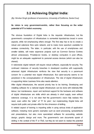 Page 18
3.2 Achieving Digital India:
(By: Nirvikar Singh (professor of economics, University of California, Santa Cruz)
Its vision is very government-centric, rather than focusing on the wider
potential of IT in India’s economy.
The obvious foundation of Digital India is the requisite infrastructure, but the
government’s conception of infrastructure is somewhat lopsided-too broad in some
aspects, while not emphasizing others enough. The first step has to be to create a
robust and extensive fibre optic network, and to make more spectrum available for
wireless connectivity. The latter, in particular, with the use of smartphones and
smaller tablets, will make expensive projects such as Common Service Centres
almost unnecessary. Privately-run kiosks, or desktop computers in post offices,
might be an adequate supplement to personal access devices (which can also be
shared).
A nationwide digital network will require robust software, especially for security. The
continued instances of security breaches in developed countries with supposedly
advanced digital infrastructure reinforce the view that security is a paramount
concern for a potential new digital infrastructure. But cyber-security seems to be
peripheral in the conceptualization of infrastructure. The role of digital infrastructure
in supporting Indian business firms also needs attention.
After digital infrastructure, the second priority has to be training. Developing and
installing software for a national digital infrastructure can be done with relatively little
labour, but maintenance, repair and technical support for the hardware and software
of digital infrastructure are skills which are already in short supply, even without
extensive coverage. It is not clear that the government’s vision fully realizes this
need, even within the “pillar” of “IT for jobs”, but implementing Digital India will
require both public and private effort for this dimension of skilling.
A related aspect of training is imparting skills in using various kinds of application
software, including more generic examples such as word processing, spreadsheets
and presentations, but also more specialized software for accounting, website
design, graphic design and more. The government’s own documents speak of
skilling in the context of the IT or ITeS, but they do not seem to realize the potential
 