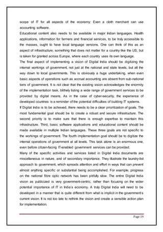 Page 19
scope of IT for all aspects of the economy: Even a cloth merchant can use
accounting software.
Educational content also needs to be available in major Indian languages. Health
applications, information for farmers and financial services, to be truly accessible to
the masses, ought to have local language versions. One can think of this as an
aspect of infrastructure, something that does not matter for a country like the US, but
is taken for granted across Europe, where each country uses its own language.
The final aspect of implementing a vision of Digital India should be digitizing the
internal workings of government, not just at the national and state levels, but all the
way down to local governments. This is obviously a huge undertaking, when even
basic aspects of operations such as accrual accounting are absent from sub-national
tiers of government. It is not clear that the existing vision acknowledges the enormity
of the implementation task, blithely listing a wide range of government services to be
provided by digital means. As in the case of cyber-security, the experience of
developed countries is a reminder of the potential difficulties of building IT systems.
If Digital India is to be achieved, there needs to be a clear prioritization of goals. The
most fundamental goal should be to create a robust and secure infrastructure. The
second priority is to make sure that there is enough expertise to maintain this
infrastructure. Third, basic software applications and educational content should be
made available in multiple Indian languages. These three goals are not specific to
the workings of government. The fourth implementation goal should be to digitize the
internal operations of government at all levels. This task alone is an enormous one,
even before citizen-facing IT-enabled government services can be provided.
Many of the specific activities and services listed in Digital India documents are
miscellaneous in nature, and of secondary importance. They illustrate the laundry-list
approach to government, which spreads attention and effort in ways that can prevent
almost anything specific or substantial being accomplished. For example, progress
on the national fibre optic network has been pitifully slow. The entire Digital India
vision as publicized is very government-centric, rather than focusing on the wider
potential importance of IT in India’s economy. A truly Digital India will need to be
developed in a manner that is quite different from what is implicit in the government’s
current vision. It is not too late to rethink the vision and create a sensible action plan
for implementation.
 