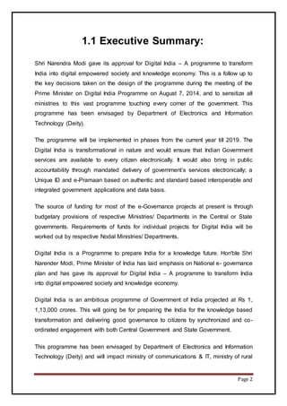 Page 2
1.1 Executive Summary:
Shri Narendra Modi gave its approval for Digital India – A programme to transform
India into digital empowered society and knowledge economy. This is a follow up to
the key decisions taken on the design of the programme during the meeting of the
Prime Minister on Digital India Programme on August 7, 2014, and to sensitize all
ministries to this vast programme touching every corner of the government. This
programme has been envisaged by Department of Electronics and Information
Technology (Deity).
The programme will be implemented in phases from the current year till 2019. The
Digital India is transformational in nature and would ensure that Indian Government
services are available to every citizen electronically. It would also bring in public
accountability through mandated delivery of government’s services electronically; a
Unique ID and e-Pramaan based on authentic and standard based interoperable and
integrated government applications and data basis.
The source of funding for most of the e-Governance projects at present is through
budgetary provisions of respective Ministries/ Departments in the Central or State
governments. Requirements of funds for individual projects for Digital India will be
worked out by respective Nodal Ministries/ Departments.
Digital India is a Programme to prepare India for a knowledge future. Hon'ble Shri
Narender Modi, Prime Minister of India has laid emphasis on National e- governance
plan and has gave its approval for Digital India – A programme to transform India
into digital empowered society and knowledge economy.
Digital India is an ambitious programme of Government of India projected at Rs 1,
1,13,000 crores. This will going be for preparing the India for the knowledge based
transformation and delivering good governance to citizens by synchronized and co-
ordinated engagement with both Central Government and State Government.
This programme has been envisaged by Department of Electronics and Information
Technology (Deity) and will impact ministry of communications & IT, ministry of rural
 