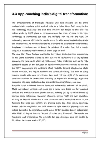 Page 20
3.3 App-roaching India’s digital transformation:
The announcements of the Digital India and Skill India missions are the prime
minister’s twin promises to the youth of India for a better future. Both recognize the
role technology must play—the Skill India initiative that targets to skill over 400
million youth by 2022 gives a computer-screen the pride of place in its logo.
Technology is permeating our lives and changing how we live and work. An
outstanding example of this is the mobile phone (in all its varied sophistication levels
and incarnations). As mobile operators vie to acquire the billionth subscriber in India,
telephone connections are no longer the privilege of a select few, but a nearly-
ubiquitous accessory that in numerous cases pays for itself.
The JAM (Jan Dhan, Aadhaar and Mobile technology) trinity described expressively
in this year’s Economic Survey is also built on the foundation of a fully-digitized
economy, the ramp up to which will not be easy. Policy challenges such as the hotly
contested debate on the disruption of legacy communications services by over the
top (OTT) applications and ambitions of net neutrality demand attention but elude
instant resolution, and require nuanced and contextual thinking. But even as policy
makers wrestle with such conundrums, they must not lose sight of the numerous
other opportunities for development that may be forged with technology. Apps—the
innovative bite-sized applications that are resident on smartphones—are one.
Palpably richer in content than the traditional “value-added services” of old (SMS,
MMS, call related services, etc), apps are a whole new breed as they augment
devices and revolutionize what phones can do, including (but by no means limited to)
gaming, social networking, navigation, shopping, utilities, health and even education.
As long as they are armed with a data connection and a smartphone to run on, the
functions that apps can perform are growing every day—their variety seemingly
limited only by imagination and skill. Given the app revolution gripping India and
indeed the rest of the smartphone world, we at ICRIER decided that, in collaboration
with IAMAI, to inquire into the “Impact of India’s App Economy”. The results are
heartening and encouraging. We estimate that app developer jobs will double by
2016 from the current level of 75,000.
 