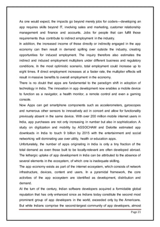 Page 21
As one would expect, the impacts go beyond merely jobs for coders—developing an
app requires skills beyond IT, involving sales and marketing, customer relationship
management and finance and accounts. Jobs for people that can fulfill those
requirements thus contribute to indirect employment in the industry.
In addition, the increased income of those directly or indirectly engaged in the app
economy can then result in demand spilling over outside the industry, creating
opportunities for induced employment. The inquiry therefore also estimates the
indirect and induced employment multipliers under different business and regulatory
conditions. In the most optimistic scenario, total employment could increase up to
eight times. If direct employment increases at a faster rate, the multiplier effects will
result in massive benefits to overall employment in the economy.
There is no doubt that apps are fundamental to the paradigm shift in adoption of
technology in India. The innovation in app development now enables a mobile device
to function as a navigator, a health monitor, a remote control and even a gaming
console.
Now Apps can get smartphone components such as accelerometers, gyroscopes
and numerous other sensors to innovatively act in concert and allow for functionality
previously absent in the same device. With over 200 million mobile internet users in
India, app purchases are not only increasing in number but also in sophistication. A
study on digitization and mobility by ASSOCHAM and Deloitte estimated app
downloads in India to touch 9 billion by 2015 with the entertainment and social
networking will dominating use over utility, health or education apps.
Unfortunately, the number of apps originating in India is only a tiny fraction of the
total demand as even those built to be locally-relevant are often developed abroad.
The lethargic uptake of app development in India can be attributed to the absence of
several elements in the ecosystem, of which one is inadequate skilling.
The app economy exists as part of the internet ecosystem, which consists of network
infrastructure, devices, content and users. In a pyramidal framework, the core
activities of the app ecosystem are identified as development, distribution and
demand.
At the turn of the century, Indian software developers acquired a formidable global
reputation that has only enhanced since as Indians today constitute the second most
prominent group of app developers in the world, exceeded only by the Americans.
But while Indians comprise the second-largest community of app developers, almost
 