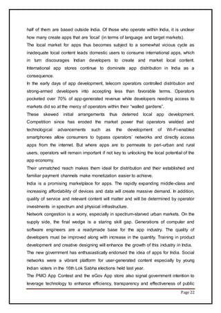 Page 22
half of them are based outside India. Of those who operate within India, it is unclear
how many create apps that are ‘local’ (in terms of language and target markets).
The local market for apps thus becomes subject to a somewhat vicious cycle as
inadequate local content leads domestic users to consume international apps, which
in turn discourages Indian developers to create and market local content.
International app stores continue to dominate app distribution in India as a
consequence.
In the early days of app development, telecom operators controlled distribution and
strong-armed developers into accepting less than favorable terms. Operators
pocketed over 70% of app-generated revenue while developers needing access to
markets did so at the mercy of operators within their “walled gardens”.
These skewed initial arrangements thus deterred local app development.
Competition since has eroded the market power that operators wielded and
technological advancements such as the development of Wi-Fi-enabled
smartphones allow consumers to bypass operators’ networks and directly access
apps from the internet. But where apps are to permeate to peri-urban and rural
users, operators will remain important if not key to unlocking the local potential of the
app economy.
Their unmatched reach makes them ideal for distribution and their established and
familiar payment channels make monetization easier to achieve.
India is a promising marketplace for apps. The rapidly expanding middle-class and
increasing affordability of devices and data will create massive demand. In addition,
quality of service and relevant content will matter and will be determined by operator
investments in spectrum and physical infrastructure.
Network congestion is a worry, especially in spectrum-starved urban markets. On the
supply side, the final wedge is a staring skill gap. Generations of computer and
software engineers are a readymade base for the app industry. The quality of
developers must be improved along with increase in the quantity. Training in product
development and creative designing will enhance the growth of this industry in India.
The new government has enthusiastically endorsed the idea of apps for India. Social
networks were a vibrant platform for user-generated content especially by young
Indian voters in the 16th Lok Sabha elections held last year.
The PMO App Contest and the eGov App store also signal government intention to
leverage technology to enhance efficiency, transparency and effectiveness of public
 