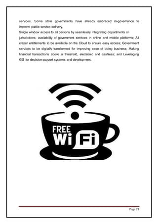 Page 23
services. Some state governments have already embraced m-governance to
improve public service delivery.
Single window access to all persons by seamlessly integrating departments or
jurisdictions; availability of government services in online and mobile platforms; All
citizen entitlements to be available on the Cloud to ensure easy access; Government
services to be digitally transformed for improving ease of doing business; Making
financial transactions above a threshold, electronic and cashless; and Leveraging
GIS for decision support systems and development.
 