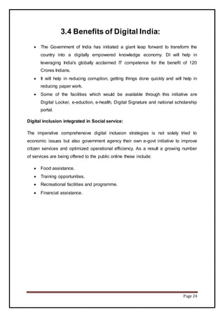 Page 24
3.4 Benefits of Digital India:
 The Government of India has initiated a giant leap forward to transform the
country into a digitally empowered knowledge economy. DI will help in
leveraging India's globally acclaimed IT competence for the benefit of 120
Crores Indians.
 It will help in reducing corruption, getting things done quickly and will help in
reducing paper work.
 Some of the facilities which would be available through this initiative are
Digital Locker, e-eduction, e-health, Digital Signature and national scholarship
portal.
Digital inclusion integrated in Social service:
The imperative comprehensive digital inclusion strategies is not solely tried to
economic issues but also government agency their own e-govt initiative to improve
citizen services and optimized operational efficiency. As a result a growing number
of services are being offered to the public online these include:
 Food assistance.
 Training opportunities.
 Recreational facilities and programme.
 Financial assistance.
 