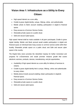Page 29
Vision Area 1: Infrastructure as a Utility to Every
Citizen:
 High speed internet as a core utility.
 Cradle to grave digital identity -unique, lifelong, online, and authenticable.
 Mobile phone & Bank account enabling participation in digital & financial
space.
 Easy access to a Common Service Centre.
 Shareable private space on a public cloud.
 Safe and secure Cyber-space.
High speed internet shall be made available in all gram panchayats; Cradle to grave
digital identity; Mobile and Bank account would enable participation in digital and
financial space at individual level; Easy access to common service centre within their
locality; Shareable private space on a public cloud; and Safe and secure cyber
space in the country.
The Digital India vision provides the intensified impetus for further momentum and
progress for e-Governance and would promote inclusive growth that covers
electronic services, products, devices, manufacturing and job opportunities.
 Availability of high speed internet as a core utility for delivery of services to
citizens.
 Cradle to grave digital identity that is unique, lifelong, online and authenticable
to every citizen.
 Mobile phone & bank account enabling citizen participation in digital &
financial space.
 Easy access to a Common Service Centre.
 Shareable private space on a public cloud.
 Safe and secure cyber-space.
 