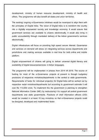 Page 3
development, ministry of human resource development, ministry of health and
others. This programme will also benefit all states and union territories.
The existing/ ongoing e-Governance initiatives would be revamped to align them with
the principles of Digital India. The vision of Digital India is to transform the country
into a digitally empowered society and knowledge economy. It would ensure that
government services are available to citizens electronically. It would also bring in
public accountability through mandated delivery of the Indian government’s services
electronically.
Digital infrastructure will focus on providing high speed secure Internet. Governance
and services on demand will stress on integrating services across departments and
jurisdictions and making services available in real time for both online and mobile
platform.
Digital empowerment of citizens will going to deliver universal digital literacy and
availability of digital resources/services in Indian languages.
The programme will be implemented in phases from 2014 till 2018. The source of
funding for most of the e-Governance projects at present is through budgetary
provisions of respective ministries/departments in the central or state governments.
Requirements of funds for individual project(s) for Digital India will be worked out by
respective nodal ministries/departments but according to government estimate it will
cost Rs 113,000 crore. To implement this the government is planning to strengthen
National Informatics Center (NIC) by restructuring it to support all central government
departments and state governments. Positions of chief information officers (CIO)
would be created in at least 10 key ministries so that e-Governance projects could
be designed, developed and implemented faster.
 