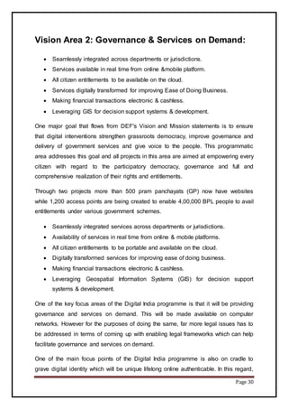 Page 30
Vision Area 2: Governance & Services on Demand:
 Seamlessly integrated across departments or jurisdictions.
 Services available in real time from online &mobile platform.
 All citizen entitlements to be available on the cloud.
 Services digitally transformed for improving Ease of Doing Business.
 Making financial transactions electronic & cashless.
 Leveraging GIS for decision support systems & development.
One major goal that flows from DEF's Vision and Mission statements is to ensure
that digital interventions strengthen grassroots democracy, improve governance and
delivery of government services and give voice to the people. This programmatic
area addresses this goal and all projects in this area are aimed at empowering every
citizen with regard to the participatory democracy, governance and full and
comprehensive realization of their rights and entitlements.
Through two projects more than 500 pram panchayats (GP) now have websites
while 1,200 access points are being created to enable 4,00,000 BPL people to avail
entitlements under various government schemes.
 Seamlessly integrated services across departments or jurisdictions.
 Availability of services in real time from online & mobile platforms.
 All citizen entitlements to be portable and available on the cloud.
 Digitally transformed services for improving ease of doing business.
 Making financial transactions electronic & cashless.
 Leveraging Geospatial Information Systems (GIS) for decision support
systems & development.
One of the key focus areas of the Digital India programme is that it will be providing
governance and services on demand. This will be made available on computer
networks. However for the purposes of doing the same, far more legal issues has to
be addressed in terms of coming up with enabling legal frameworks which can help
facilitate governance and services on demand.
One of the main focus points of the Digital India programme is also on cradle to
grave digital identity which will be unique lifelong online authenticable. In this regard,
 