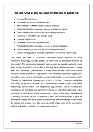 Page 32
Vision Area 3: Digital Empowerment of Citizens:
 Universal Digital Literacy.
 Universally accessible digital resources.
 All documents/ certificates to be available on cloud.
 Availability of digital resources / services in Indian languages.
 Collaborative digital platforms for participative governance.
 Portability of all entitlements through cloud.
 Universal digital literacy.
 Universally accessible digital resources.
 Availability of digital resources / services in Indian languages.
 Collaborative digital platforms for participative governance.
 Citizens not required to physically submit Govt. documents / certificates.
The author proposes a citizen-and community-oriented approach to using
information technology, whereby people are considered as participant members of
the society. This empowering approach views people as subjects and actors who
have abilities to develop, not as objects who lack these abilities and need one-way
help from authorities. Empowerment of every individual and communities means
increased control over life and coping skills. With information technology people gain
new abilities and ways to participate and express themselves in a networked society.
This can be called digital empowerment, which is not a direct consequence of having
and using the technical facilities, but a multi-phased process to gain more better
networking, communication and cooperation opportunities, and to increase the
competence of individuals and communities to act as influential participants in the
information society. In this article empowerment is used in the sense of enablement
– enabling people to do what is important to them, and enabling people to grow as
competent subjects who have control over their lives and surroundings. When added
to policies and programmes, this approach could bridge some of the democratic,
cultural and content divides by bringing in more aspects.
 