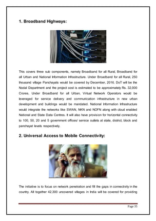 Page 35
1. Broadband Highways:
This covers three sub components, namely Broadband for all Rural, Broadband for
all Urban and National Information Infrastructure. Under Broadband for all Rural, 250
thousand village Panchayats would be covered by December, 2016. DoT will be the
Nodal Department and the project cost is estimated to be approximately Rs. 32,000
Crores. Under Broadband for all Urban, Virtual Network Operators would be
leveraged for service delivery and communication infrastructure in new urban
development and buildings would be mandated. National Information Infrastructure
would integrate the networks like SWAN, NKN and NOFN along with cloud enabled
National and State Data Centres. It will also have provision for horizontal connectivity
to 100, 50, 20 and 5 government offices/ service outlets at state, district, block and
panchayat levels respectively.
2. Universal Access to Mobile Connectivity:
The initiative is to focus on network penetration and fill the gaps in connectivity in the
country. All together 42,300 uncovered villages in India will be covered for providing
 