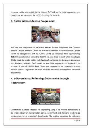 Page 36
universal mobile connectivity in the country. DoT will be the nodal department and
project cost will be around Rs 16,000 Cr during FY 2014-18.
3. Public Internet Access Programme:
The two sub components of the Public Internet Access Programme are Common
Service Centres and Post Offices as multi-service centres. Common Service Centres
would be strengthened and its number would be increased from approximately
135,000 operational at present to 250,000 i.e. one CSC in each Gram Panchayat.
CSCs would be made viable, multi-functional end-points for delivery of government
and business services. DeitY would be the nodal department to implement the
scheme. A total of 150,000 Post Offices are proposed to be converted into multi
service centres. Department of Posts would be the nodal department to implement
this scheme.
4. e-Governance: Reforming Government through
Technology:
Government Business Process Re-engineering using IT to improve transactions is
the most critical for transformation across government and therefore needs to be
implemented by all ministries/ departments. The guiding principles for reforming
 
