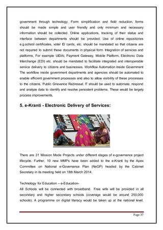 Page 37
government through technology. Form simplification and field reduction, forms
should be made simple and user friendly and only minimum and necessary
information should be collected. Online applications, tracking of their status and
interface between departments should be provided. Use of online repositories
e.g.school certificates, voter ID cards, etc. should be mandated so that citizens are
not required to submit these documents in physical form. Integration of services and
platforms, For example UIDAI, Payment Gateway, Mobile Platform, Electronic Data
Interchange (EDI) etc. should be mandated to facilitate integrated and interoperable
service delivery to citizens and businesses. Workflow Automation Inside Government
The workflow inside government departments and agencies should be automated to
enable efficient government processes and also to allow visibility of these processes
to the citizens. Public Grievance Redressal, IT should be used to automate, respond
and analyze data to identify and resolve persistent problems. These would be largely
process improvements.
5. e-Kranti - Electronic Delivery of Services:
There are 31 Mission Mode Projects under different stages of e-governance project
lifecycle. Further, 10 new MMPs have been added to the e-Kranti by the Apex
Committee on National e-Governance Plan (NeGP) headed by the Cabinet
Secretary in its meeting held on 18th March 2014.
Technology for Education – e-Education-
All Schools will be connected with broadband. Free wife will be provided in all
secondary and higher secondary schools (coverage would be around 250,000
schools). A programme on digital literacy would be taken up at the national level.
 