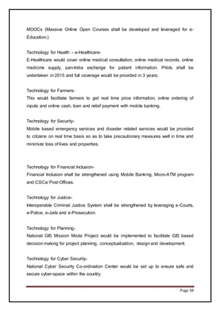 Page 38
MOOCs (Massive Online Open Courses shall be developed and leveraged for e-
Education.)
Technology for Health – e-Healthcare-
E-Healthcare would cover online medical consultation, online medical records, online
medicine supply, pan-India exchange for patient information. Pilots shall be
undertaken in 2015 and full coverage would be provided in 3 years.
Technology for Farmers-
This would facilitate farmers to get real time price information, online ordering of
inputs and online cash, loan and relief payment with mobile banking.
Technology for Security-
Mobile based emergency services and disaster related services would be provided
to citizens on real time basis so as to take precautionary measures well in time and
minimize loss of lives and properties.
Technology for Financial Inclusion-
Financial Inclusion shall be strengthened using Mobile Banking, Micro-ATM program
and CSCs/ Post Offices.
Technology for Justice-
Interoperable Criminal Justice System shall be strengthened by leveraging e-Courts,
e-Police, e-Jails and e-Prosecution.
Technology for Planning-
National GIS Mission Mode Project would be implemented to facilitate GIS based
decision making for project planning, conceptualization, design and development.
Technology for Cyber Security-
National Cyber Security Co-ordination Center would be set up to ensure safe and
secure cyber-space within the country.
 