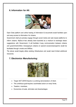 Page 39
6. Information for All:
Open Data platform and online hosting of information & documents would facilitate open
and easy access to information for citizens.
Government shall pro-actively engage through social media and web based platforms to
inform citizens. MyGov.in has already been launched as a medium to exchange ideas/
suggestions with Government. It will facilitate 2-way communication between citizens
and government.Online messaging to citizens on special occasions/programs would be
facilitated through emails and SMSes.
The above would largely utilize existing infrastructure and would need limited additional
resources.
7. Electronics Manufacturing:
 Target NET ZERO Imports is a striking demonstration of intent.
 This ambitious goal requires coordinated action on many fronts.
 Taxation, incentives.
 Economies of scale, eliminate cost disadvantages
 