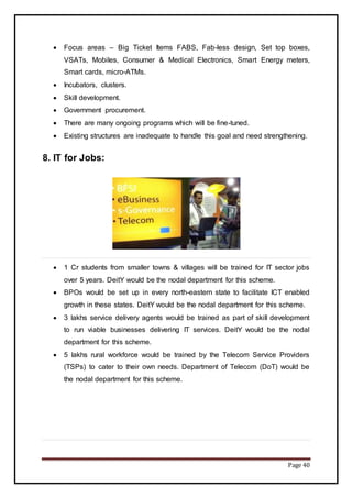 Page 40
 Focus areas – Big Ticket Items FABS, Fab-less design, Set top boxes,
VSATs, Mobiles, Consumer & Medical Electronics, Smart Energy meters,
Smart cards, micro-ATMs.
 Incubators, clusters.
 Skill development.
 Government procurement.
 There are many ongoing programs which will be fine-tuned.
 Existing structures are inadequate to handle this goal and need strengthening.
8. IT for Jobs:
 1 Cr students from smaller towns & villages will be trained for IT sector jobs
over 5 years. DeitY would be the nodal department for this scheme.
 BPOs would be set up in every north-eastern state to facilitate ICT enabled
growth in these states. DeitY would be the nodal department for this scheme.
 3 lakhs service delivery agents would be trained as part of skill development
to run viable businesses delivering IT services. DeitY would be the nodal
department for this scheme.
 5 lakhs rural workforce would be trained by the Telecom Service Providers
(TSPs) to cater to their own needs. Department of Telecom (DoT) would be
the nodal department for this scheme.
 