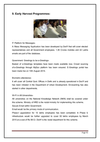 Page 41
9. Early Harvest Programmes:
IT Platform for Messages-
A Mass Messaging Application has been developed by DeitY that will cover elected
representatives and all Government employees. 1.36 Crores mobiles and 22 Lakhs
emails are part of the database.
Government Greetings to be e-Greetings-
Basket of e-Greetings templates have been made available now. Crowd sourcing
of e-Greetings through MyGov platform has been ensured. E-Greetings portal has
been made live on 14th August 2014.
Biometric attendance-
It will cover all Central Govt. Offices in Delhi and is already operational in DeitY and
has been initiated in the Department of Urban Development. On-boarding has also
started in other departments.
Wi-Fi in All Universities-
All universities on the National Knowledge Network (NKN) shall be covered under
this scheme. Ministry of HRD is the nodal ministry for implementing this scheme.
Secure Email within Government-
Email would be the primary mode of communication.
Phase-I upgradation for 10 lakhs employees has been completed. In Phase II,
infrastructure would be further upgraded to cover 50 lakhs employees by March
2015 at a cost of Rs 98 Cr. DeitY is the nodal department for this scheme.
 