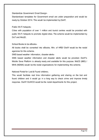 Page 42
Standardize Government Email Design-
Standardized templates for Government email are under preparation and would be
ready by October 2014. This would be implemented by DeitY.
Public Wi-Fi hotspots-
Cities with population of over 1 million and tourist centres would be provided with
public Wi-Fi hotspots to promote digital cities. The scheme would be implemented by
DoT and MoUD.
School Books to be eBooks-
All books shall be converted into eBooks. Min. of HRD/ DeitY would be the nodal
agencies for this scheme.
SMS based weather information, disaster alerts-
SMS based weather information and disaster alerts would be provided. DeitY’s
Mobile Seva Platform is already ready and available for this purpose. MoES (IMD) /
MHA (NDMA) would be the nodal organizations for implementing this scheme.
National Portal for Lost & Found children-
This would facilitate real time information gathering and sharing on the lost and
found children and it would go in a long way to check crime and improve timely
response. DeitY/ DoWCD would be the nodal departments for this project.
 