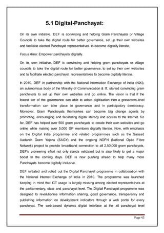 Page 45
5.1 Digital-Panchayat:
On its own initiative, DEF is convincing and helping Gram Panchayats or Village
Councils to take the digital route for better governance, set up their own websites
and facilitate elected Panchayat representatives to become digitally literate.
Focus Area: Empower panchayats digitally.
On its own initiative, DEF is convincing and helping gram panchayats or village
councils to take the digital route for better governance, to set up their own websites
and to facilitate elected panchayat representatives to become digitally literate.
In 2010, DEF in partnership with the National Information Exchange of India (NIXI),
an autonomous body of the Ministry of Communication & IT, started convincing gram
panchayats to set up their own websites and go online. The vision is that if the
lowest tier of the governance can able to adopt digitisation then a grassroots-level
transformation can take place in governance and in participatory democracy.
Moreover, Gram Panchayats themselves can become big change agents by
promoting, encouraging and facilitating digital literacy and access to the Internet. So
far, DEF has helped over 500 gram panchayats to create their own websites and go
online while making over 5,000 GP members digitally literate. Now, with emphasis
on the Digital India programme and related programmes such as the Sansad
Aadarsh Gram Yojana (SAGY) and the ongoing NOFN (National Optic Fibre
Network) project to provide broadband connection to all 2,50,000 gram panchayats,
DEF's pioneering effort not only stands validated but is also likely to get a major
boost in the coming days. DEF is now pushing ahead to help many more
Panchayats become digitally inclusive.
DEF initiated and rolled out the Digital Panchayat programme in collaboration with
the National Internet Exchange of India in 2010. The programme was launched
keeping in mind that ICT usage is largely missing among elected representatives at
the parliamentary, state and panchayat level. The Digital Panchayat programme was
designed to revolutionise information sharing, good governance, transparency and
publishing information on development indicators through a web portal for every
panchayat. The web-based dynamic digital interface at the all panchayat level
 