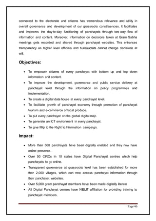 Page 46
connected to the electorate and citizens has tremendous relevance and utility in
overall governance and development of our grassroots constituencies. It facilitates
and improves the day-to-day functioning of panchayats through two-way flow of
information and content. Moreover, information on decisions taken at Gram Sabha
meetings gets recorded and shared through panchayat websites. This enhances
transparency as higher level officials and bureaucrats cannot change decisions at
will.
Objectives:
 To empower citizens of every panchayat with bottom up and top down
information and content.
 To improve the development, governance and public service delivery at
panchayat level through the information on policy programmes and
implementation.
 To create a digital data house at every panchayat level.
 To facilitate growth of panchayat economy through promotion of panchayat
tourism and e-commerce of local produce.
 To put every panchayat on the global digital map.
 To generate an ICT environment in every panchayat.
 To give fillip to the Right to Information campaign.
Impact:
 More than 500 panchayats have been digitally enabled and they now have
online presence.
 Over 50 CIRCs in 10 states have Digital Panchayat centres which help
panchayats to go online.
 Transparent governance at grassroots level has been established for more
than 2,000 villages, which can now access panchayat information through
their panchayat websites.
 Over 5,000 gram panchayat members have been made digitally literate
 All Digital Panchayat centers have NIELIT affiliation for providing training to
panchayat members.
 