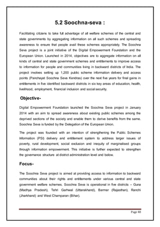 Page 48
5.2 Soochna-seva :
Facilitating citizens to take full advantage of all welfare schemes of the central and
state governments by aggregating information on all such schemes and spreading
awareness to ensure that people avail these schemes appropriately. The Soochna
Seva project is a joint initiative of the Digital Empowerment Foundation and the
European Union. Launched in 2014, objectives are to aggregate information on all
kinds of central and state government schemes and entitlements to improve access
to information for people and communities living in backward districts of India. The
project involves setting up 1,200 public scheme information delivery and access
points (Panchayat Soochna Seva Kendras) over the next five years for final gains in
entitlements in five identified backward districts in six key areas of education, health,
livelihood, employment, financial inclusion and social security.
Objective-
Digital Empowerment Foundation launched the Soochna Seva project in January
2014 with an aim to spread awareness about existing public schemes among the
deprived sections of the society and enable them to derive benefits from the same.
Soochna Seva is funded by the Delegation of the European Union.
The project was founded with an intention of strengthening the Public Schemes
Information (PSI) delivery and entitlement system to address larger issues of
poverty, rural development, social exclusion and inequity of marginalised groups
through information empowerment. This initiative is further expected to strengthen
the governance structure at district administration level and below.
Focus-
The Soochna Seva project is aimed at providing access to information to backward
communities about their rights and entitlements under various central and state
government welfare schemes. Soochna Seva is operational in five districts – Guna
(Madhya Pradesh), Tehri Garhwal (Uttarakhand), Barmer (Rajasthan), Ranchi
(Jharkhand) and West Champaran (Bihar).
 