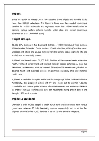 Page 49
Impact-
Since it's launch in January 2014, The Soochna Seva project has reached out to
more than 35,000 individuals. The Soochna Seva team has availed government
benefits for 14,505 individuals and registered more than 16,000 beneficiaries for
claiming various welfare scheme benefits under state and central government
schemes (as of 31 December 2014).
Target Groups-
50,000 BPL families in five Backward districts – 10,000 Scheduled Tribe families,
10000 families Scheduled Caste families, 10,000 minorities, OBCs (Other Backward
Classes) and others and 20,000 families from the general social segments who are
socially and economically poorer.
1,00,000 total beneficiaries: 50,000 BPL families will be covered under education,
health, livelihood, employment and financial inclusion access schemes. At least two
individuals per household shall be covered. At least 40,000 women and girls shall be
covered health and livelihood access programmes, especially child and maternal
health care.
1,50,000 Households from poor social and income groups in five backward districts
Additionally, the proposed action will try and reach out to another 1,50,000
households and provide public scheme information services and entitlement benefits
to another 3,00,000 beneficiaries (two per household) during project period and
through 1,200 service points.
Impact & Outcome-
Outreach to over 17,222 people of which 13136 have availed benefits from various
government schemes.25 fully functioning centres successfully set up at the five
targeted locations.Some 1,200 Kendras to be set up over the next five years.
 