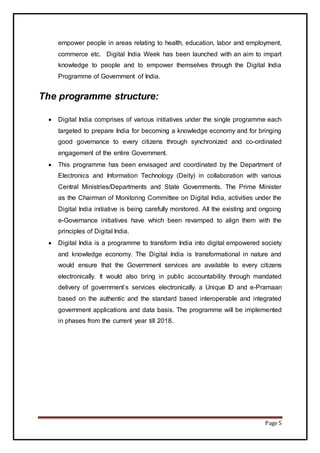 Page 5
empower people in areas relating to health, education, labor and employment,
commerce etc. Digital India Week has been launched with an aim to impart
knowledge to people and to empower themselves through the Digital India
Programme of Government of India.
The programme structure:
 Digital India comprises of various initiatives under the single programme each
targeted to prepare India for becoming a knowledge economy and for bringing
good governance to every citizens through synchronized and co-ordinated
engagement of the entire Government.
 This programme has been envisaged and coordinated by the Department of
Electronics and Information Technology (Deity) in collaboration with various
Central Ministries/Departments and State Governments. The Prime Minister
as the Chairman of Monitoring Committee on Digital India, activities under the
Digital India initiative is being carefully monitored. All the existing and ongoing
e-Governance initiatives have which been revamped to align them with the
principles of Digital India.
 Digital India is a programme to transform India into digital empowered society
and knowledge economy. The Digital India is transformational in nature and
would ensure that the Government services are available to every citizens
electronically. It would also bring in public accountability through mandated
delivery of government’s services electronically, a Unique ID and e-Pramaan
based on the authentic and the standard based interoperable and integrated
government applications and data basis. The programme will be implemented
in phases from the current year till 2018.
 